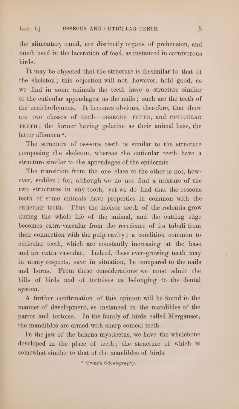 the alimentary canal, are distinctly organs of prehension, and much used in the laceration of food, as instanced in carnivorous birds. It may be objected that the structure is dissimilar to that of the skeleton; this objection will not, however, hold good, as we find in some animals the teeth have a structure similar to the cuticular appendages, as the nails; such are the teeth of the ornithorhyncus. It becomes obvious, therefore, that there are two classes of teeth—oSSEOUS TEETH, and CUTICULAR TEETH; the former having gelatine as their animal base, the latter albumen *. The structure of osseous teeth is similar to the structure composing the skeleton, whereas the cuticular teeth have a structure similar to the appendages of the epidermis. The transition from the one class to the other is not, how- ever, sudden; for, although we do not find a mixture of the two structures in any tooth, yet we do find that the osseous teeth of some animals have properties in common with the cuticular teeth. Thus the incisor teeth of the rodentia grow during the whole life of the animal, and the cutting edge becomes extra-vascular from the recedence of its tubuli from their connection with the pulp-cavity; a condition common to cuticular teeth, which are constantly increasing at the base and are extra-vascular. Indeed, these ever-growing teeth may in many respects, save in situation, be compared to the nails and horns. From these considerations we must admit the bills of birds and of tortoises as belonging to the dental system. A further confirmation of this opinion will be found in the manner of development, as instanced in the mandibles of the parrot and tortoise. In the family of birds called Merganser, the mandibles are armed with sharp conical teeth. In the jaw of the baleena mysticetus, we have the whalebone developed in the place of teeth; the structure of which is somewhat similar to that of the mandibles of birds. * Owxn’s Odontography.