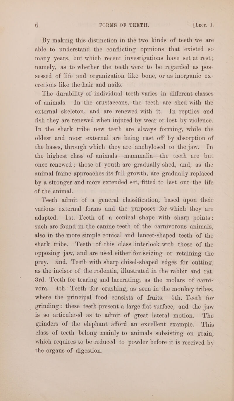 By making this distinction in the two kinds of teeth we are able to understand the conflicting opinions that existed so many years, but which recent investigations have set at rest ; namely, as to whether the teeth were to be regarded as pos- sessed of life and organization like bone, or as inorganic ex- cretions like the hair and nails. The durability of individual teeth varies in different classes of animals. In the crustaceans, the teeth are shed with the external skeleton, and are renewed with it. In reptiles and fish they are renewed when injured by wear or lost by violence. In the shark tribe new teeth are always forming, while the oldest and most external are being cast off by absorption of the bases, through which they are anchylosed to the jaw. In the highest class of animals—mammalia—the teeth are but once renewed ; those of youth are gradually shed, and, as the animal frame approaches its full growth, are gradually replaced by a stronger and more extended set, fitted to last out the life of the animal. Teeth admit of a general classification, based upon their various external forms and the purposes for which they are adapted. Ist. Teeth of a conical shape with sharp points: such are found in the canine teeth of the carnivorous animals, also in the more simple conical and lancet-shaped teeth of the shark tribe. Teeth of this class interlock with those of the opposing jaw, and are used either for seizing or retaining the prey. 2nd. Teeth with sharp chisel-shaped edges for cutting, as the incisor of the rodentia, illustrated in the rabbit and rat. 3rd. Teeth for tearing and lacerating, as the molars of carni- vora. 4th. Teeth for crushing, as seen in the monkey tribes, where the principal food consists of fruits. 5th. Teeth for _ grinding: these teeth present a large flat surface, and the jaw is so articulated as to admit of great lateral motion. The grinders of the elephant afford an excellent example. This class of teeth belong mainly to animals subsisting on grain, which requires to be reduced to powder before it is received by the organs of digestion.