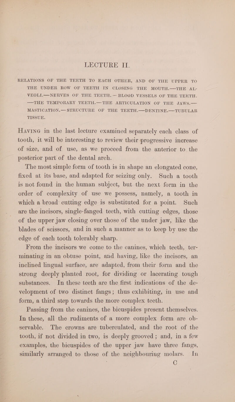 LECTURE, If. RELATIONS OF THE TEETH TO EACH OTHER, AND OF THE UPPER TO THE UNDER ROW OF TEETH IN CLOSING THE MOUTH.—THE AL- VEOLI.—NERVES OF THE TEETH.—-BLOOD VESSELS OF THE TEETH. ——THE TEMPORARY TEETH.—THE ARTICULATION OF THE JAWS.— MASTICATION.— STRUCTURE OF THE TEETH.—DENTINE.—TUBULAR TISSUE. Havine in the last lecture examined separately each class of tooth, it will be interesting to review their progressive increase of size, and of use, as we proceed from the anterior to the posterior part of the dental arch. The most simple form of tooth is in shape an elongated cone, fixed at its base, and adapted for seizing only. Such a tooth is not found in the human subject, but the next form in the order of complexity of use we possess, namely, a tooth in which a broad cutting edge is substituted for a point. Such are the incisors, single-fanged teeth, with cutting edges, those of the upper jaw closing over those of the under jaw, like the blades of scissors, and in such a manner as to keep by use the edge of each tooth tolerably sharp. From the incisors we come to the canines, which teeth, ter- minating in an obtuse point, and having, like the incisors, an inclined lingual surface, are adapted, from their form and the strong deeply planted root, for dividing or lacerating tough substances. In these teeth are the first indications of the de- velopment of two distinct fangs; thus exhibiting, in use and form, a third step towards the more complex teeth. Passing from the canines, the bicuspides present themselves. In these, all the rudiments of a more complex form are ob- servable. The crowns are tuberculated, and the root of the tooth, if not divided in two, is deeply grooved ; and, in a few examples, the bicuspides of the upper jaw have three fangs, similarly arranged to those of the neighbouring molars. In C