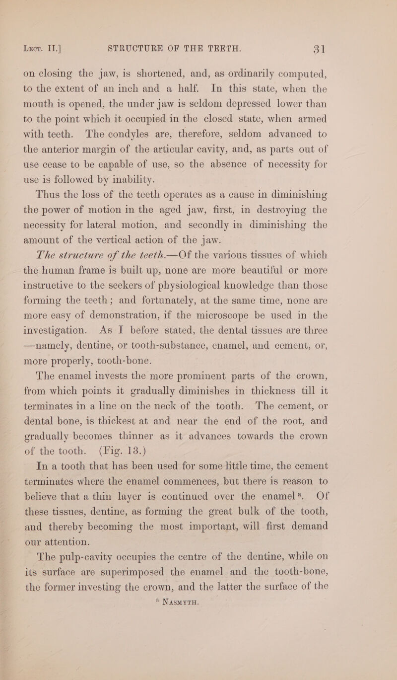 on closing the jaw, is shortened, and, as ordinarily computed, to the extent of an inch and a half. In this state, when the mouth is opened, the under jaw is seldom depressed lower than to the point which it occupied in the closed state, when armed with teeth. The condyles are, therefore, seldom advanced to the anterior margin of the articular cavity, and, as parts out of use cease to be capable of use, so the absence of necessity for use is followed by inability. Thus the loss of the teeth operates as a cause in diminishing the power of motion in the aged jaw, first, in destroying the necessity for lateral motion, and secondly in diminishing the amount of the vertical action of the jaw. The structure of the teeth—Of the various tissues of which the human frame is built up, none are more beautiful or more instructive to the seekers of physiological knowledge than those forming the teeth; and fortunately, at the same time, none are more easy of demonstration, if the microscope be used in the investigation. As I before stated, the dental tissues are three —namely, dentine, or tooth-substance, enamel, and cement, or, more properly, tooth-bone. The enamel invests the more prominent parts of the crown, from which points it gradually diminishes in thickness till it terminates in a line on the neck of the tooth. 'The cement, or dental bone, is thickest at and near the end of the root, and eradually becomes thinner as it advances towards the crown of the tooth. (Fig. 13.) In a tooth that has been used for some little time, the cement terminates where the enamel commences, but there is reason to believe that a thin layer is continued over the enamel*. Of these tissues, dentine, as forming the great bulk of the tooth, and thereby becoming the most important, will first demand our attention. The pulp-cavity occupies the centre of the dentine, while on its surface are superimposed the enamel and the tooth-bone, the former investing the crown, and the latter the surface of the 4 NASMYTH.
