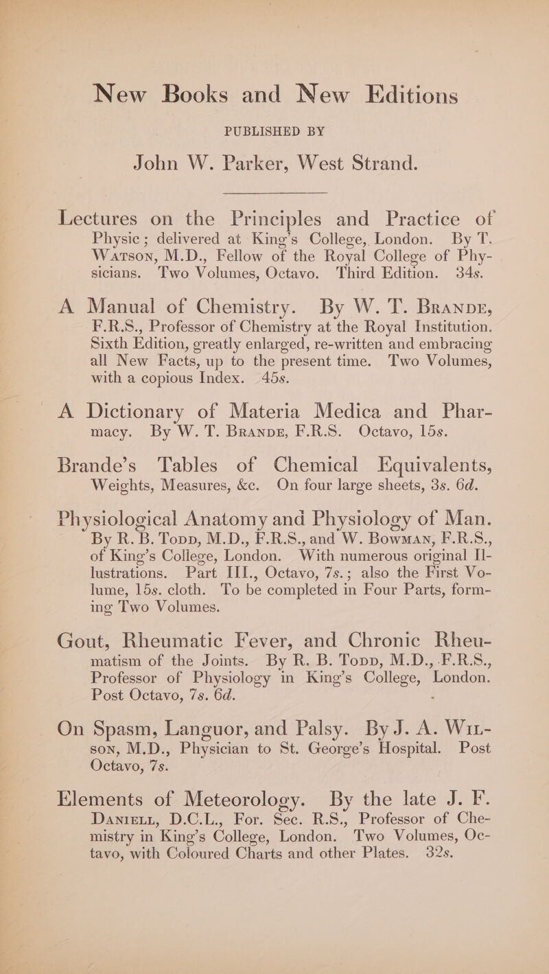 New Books and New Editions PUBLISHED BY John W. Parker, West Strand. Lectures on the Principles and Practice of Physic ; delivered at King’s College, London. By T. Watson, M.D., Fellow of the Royal College of Phy- sicians. ‘Tio oles, Octavo. Third Edition. 34s. A Manual of Chemistry. By W. T. Branor, F.R.S., Professor of Chemistry at the Royal Institution. Sixth Edition, oreatly enlarged, re-written and embracing all New Facts, up to the present time. Two Volumes, with a copious Index. 45s. A Dictionary of Materia Medica and Phar- macy. By W.T. Branps, F.R.S. Octavo, 15s. Brande’s Tables of Chemical Equivalents, Weights, Measures, &amp;c. On four large sheets, 3s. 6d. Physiological Anatomy and Physiology of Man. By R. B. Topp, M.D., F.R.S., and W. Bowman, F.R.S., of King’s College, London. With numerous original i: lustrations. Part III., Octavo, 7s.; also the First Vo- lume, 15s. cloth. To be completed in Four Parts, form- ing Two Volumes. Gout, Rheumatic Fever, and Chronic Rheu- matism of the Joints. By R. B. Topp, M.D.,.F.R.S., Professor of Physiology in King’s College,” ‘London. Post Octavo, 7s. 6d. On Spasm, Languor, and Palsy. By J. A. Wi- son, M.D., Physician to St. George’s Hospital. Post Octavo, 7s. Elements of Meteorology. By the late J. F. Dawnizeutt, D.C.L., For. Sec. RS. Professor of Che- mistry in Kino’s College, London. Two Volumes, Oc- tavo, with Coloured Charts and other Plates. 32s.