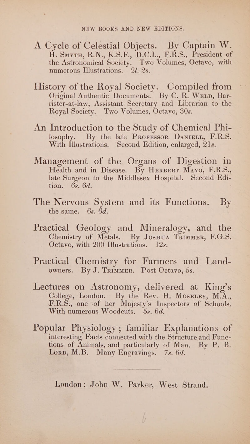 A Cycle of Celestial Objects. By Captain W. H. Smyra, R.N., K.S.F., D.C.L., F.R.S., President of the Astronomical Society. Two Volumes, ’ Octavo, with numerous Illustrations. 22. 2s. History of the Royal Society. Compiled from Original Authentic Documents. By C. R. Wetp, Bar- rister-at-law, Assistant Secretary and Librarian to the Royal Society. Two Volumes, Octavo, 30s. An Introduction to the Study of Chemical Phi- losophy. By the late Prorzssor Danie, F.R.S. With Illustrations. Second Edition, enlarged, 21s. Management of the Organs of Digestion in HA and in Disease. By Herpert Mayo, F.R.S., late Surgeon to the Middlesex Hospital. Second Edi- tion. 6s. 6d. The Nervous System and its Functions. By the same. 6s. 6d. Practical Geology and Mineralogy, and the Chemistry of Metals. By Josuua Trimmer, F.G.S. Octavo, with 200 Illustrations. 12s. Practical Chemistry for Farmers and Land- owners. By J. Trimmer. Post Octavo, 5s. Lectures on Astronomy, delivered at King’s College, London. By the Rev. H. Moss.ey, M.A., F.R.S., one -of her Majesty’s Inspectors of Schools. With numerous Woodcuts. 5s. 6d. Popular Physiology ; familiar Explanations of interesting Facts connected with the Structure and Func- tions of Animals, and particularly of Man. By P. B. Lorp, M.B. Many Engravings. 7s. 6d. London: John W. Parker, West Strand.