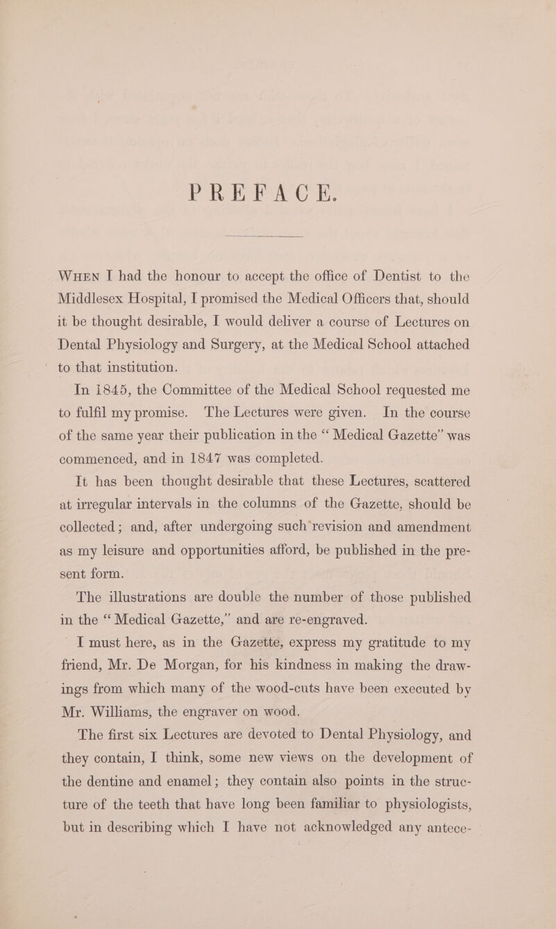 PREFACE. WHEN I had the honour to accept the office of Dentist to the Middlesex Hospital, I promised the Medical Officers that, should it be thought desirable, I would deliver a course of Lectures on Dental Physiology and Surgery, at the Medical School attached In 1845, the Committee of the Medical School requested me to fulfil my promise. ‘The Lectures were given. In the course of the same year their publication in the “ Medical Gazette” was commenced, and in 1847 was completed. It has been thought desirable that these Lectures, scattered at irregular intervals in the columns of the Gazette, should be collected; and, after undergoing such revision and amendment as my leisure and opportunities afford, be published in the pre- sent form. The illustrations are double the number of those published in the “ Medical Gazette,” and are re-engraved. I must here, as in the Gazette, express my gratitude to my friend, Mr. De Morgan, for his kindness in making the draw- ings from which many of the wood-cuts have been executed by Mr. Williams, the engraver on wood. The first six Lectures are devoted to Dental Physiology, and they contain, I think, some new views on the development of the dentine and enamel; they contain also points in the struc- ture of the teeth that have long been familiar to physiologists, but in describing which I have not acknowledged any antece-