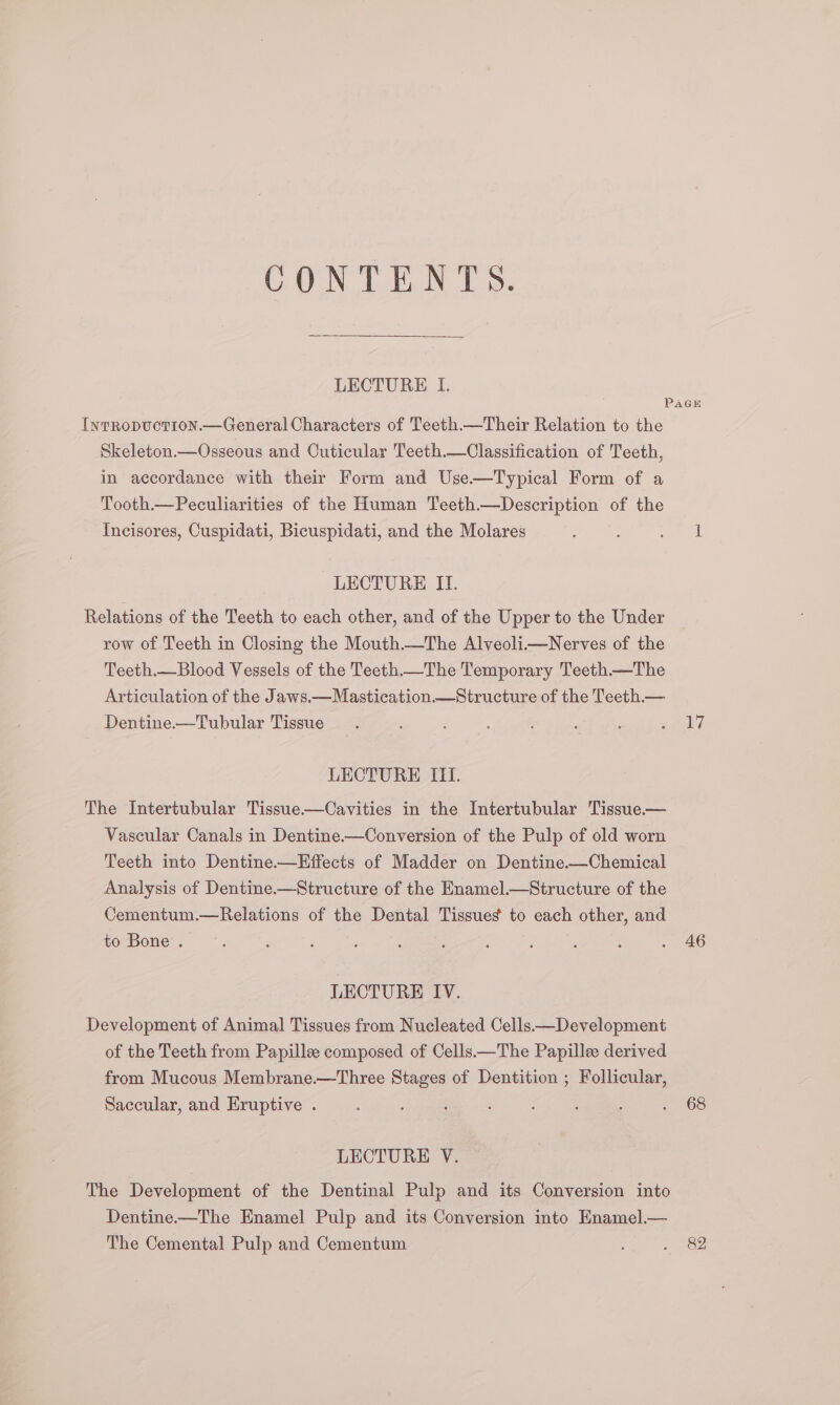 CONTENTS. LECTURE lL. Iwrropuctrion.—General Characters of Teeth—Their Relation to the Skeleton.—Osseous and Cuticular Teeth.—Classification of Teeth, in accordance with their Form and Use—Typical Form of a Tooth—Peculiarities of the Human Teeth.—Description of the Incisores, Cuspidati, Bicuspidati, and the Molares LECTURE II. Relations of the Teeth to each other, and of the Upper to the Under row of Teeth in Closing the MouthThe Alveoli—Nerves of the Teeth.—Blood Vessels of the Teeth.—The Temporary Teeth.—The Articulation of the Jaws.—Mastication.—_Structure of the Teeth._— Dentine.—Tubular Tissue LECTURE IIT. The Intertubular Tissue.—Cavities in the Intertubular Tissue— Vascular Canals in Dentine-—Conversion of the Pulp of old worn Teeth into Dentine.—Hffects of Madder on Dentine.—Chemical Analysis of Dentine.—Structure of the Enamel.—Structure of the Cementum.—Relations of the Dental Tissues to each other, and to Bone . LECTURE IV. Development of Animal Tissues from Nucleated Cells—Development of the Teeth from Papille composed of Cells.—The Papillee derived from Mucous Membrane.—Three Stages of Dentition ; Follicular, Saccular, and Eruptive . LECTURE V. The Development of the Dentinal Pulp and its Conversion into Dentine——The Enamel Pulp and its Conversion into Knamel.— The Cemental Pulp and Cementum 17 46 68 82