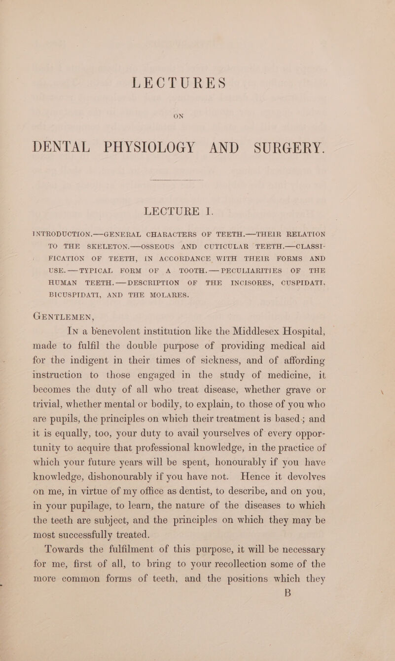 ON DENTAL PHYSIOLOGY AND SURGERY. LECTURE I. INTRODUCTION.—GENERAL CHARACTERS OF TEETH.—THEIR RELATION TO THE SKELETON.—OSSEOUS AND CUTICULAR TEETH.—CLASSI- FICATION OF TEETH, IN ACCORDANCE WITH THEIR FORMS AND USEK.—TYPICAL FORM OF A. TOOTH.— PECULIARITIES OF THE HUMAN TEETH.—DESCRIPTION OF THE INCISORES, CUSPIDATI, BICUSPIDATI, AND THE MOLARES. GENTLEMEN, In a benevolent institution lke the Middlesex Hospital, made to fulfil the double purpose of providing medical aid for the indigent in their times of sickness, and of affording instruction to those engaged in the study of medicine, it becomes the duty of all who treat disease, whether grave or trivial, whether mental or bodily, to explain, to those of you who are pupils, the principles on which their treatment is based; and it is equally, too, your duty to avail yourselves of every oppor- tunity to acquire that professional knowledge, in the practice of which your future years will be spent, honourably if you have knowledge, dishonourably if you have not. Hence it devolves on me, in virtue of my office as dentist, to describe, and on you, in your pupilage, to learn, the nature of the diseases to which the teeth are subject, and the principles on which they may be most successfully treated. _ Towards the fulfilment of this purpose, it will be necessary for me, first of all, to bring to your recollection some of the more common forms of teeth, and the positions which they B