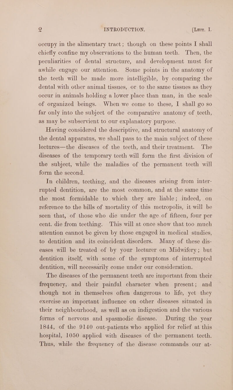 occupy in the alimentary tract; though on these points I shall chiefly confine my observations to the human teeth. Then, the peculiarities of dental structure, and development must for awhile engage our attention. Some points in the anatomy of the teeth will be made more intelligible, by comparing the dental with other animal tissues, or to the same tissues as they occur in animals holding a lower place than man, in the scale of organized beings. When we come to these, I shall go so far only into the subject of the comparative anatomy of teeth, as may be subservient to our explanatory purpose. Having considered the descriptive, and structural anatomy of the dental apparatus, we shall pass to the main subject of these lectures—the diseases of the teeth, and their treatment. The diseases of the temporary teeth will form the first division of the subject, while the maladies of the permanent teeth will form the second. In children, teething, and the diseases arising from inter- rupted dentition, are the most common, and at the same time the most formidable to which they are lable; indeed, on reference to the bills of mortality of this metropolis, it will be seen that, of those who die under the age of fifteen, four per cent. die from teething. This will at once show that too much attention cannot be given by those engaged in medical studies, to dentition and its coincident disorders. Many of these dis- eases will be treated of by your lecturer on Midwifery; but dentition itself, with some of the symptoms of interrupted dentition, will necessarily come under our consideration. The diseases of the permanent teeth are important from their frequency, and their painful character when present; and though not in themselves often dangerous to life, yet they exercise an important influence on other diseases situated in their neighbourhood, as well as on indigestion and the various forms of nervous and spasmodic disease. During the year 1844, of the 9140 out-patients who applied for relief at this hospital, 1050 applied with diseases of the permanent teeth. Thus, while the frequency of the disease commands our at-