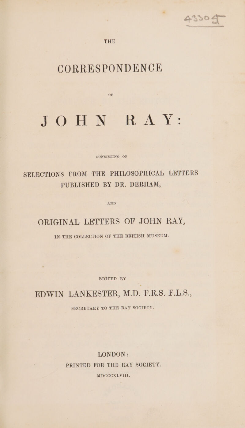 CORRESPONDENCE OF VON KAY: CONSISTING OF SELECTIONS FROM THE PHILOSOPHICAL LETTERS PUBLISHED BY DR. DERHAM, ORIGINAL LETTERS OF JOHN RAY, IN THE COLLECTION OF THE BRITISH MUSEUM. EDITED BY EDWIN LANKESTER, M.D. F.RB.S. F.LS., SECRETARY TO THE RAY SOCIETY. LONDON : PRINTED FOR THE RAY SOCIETY.