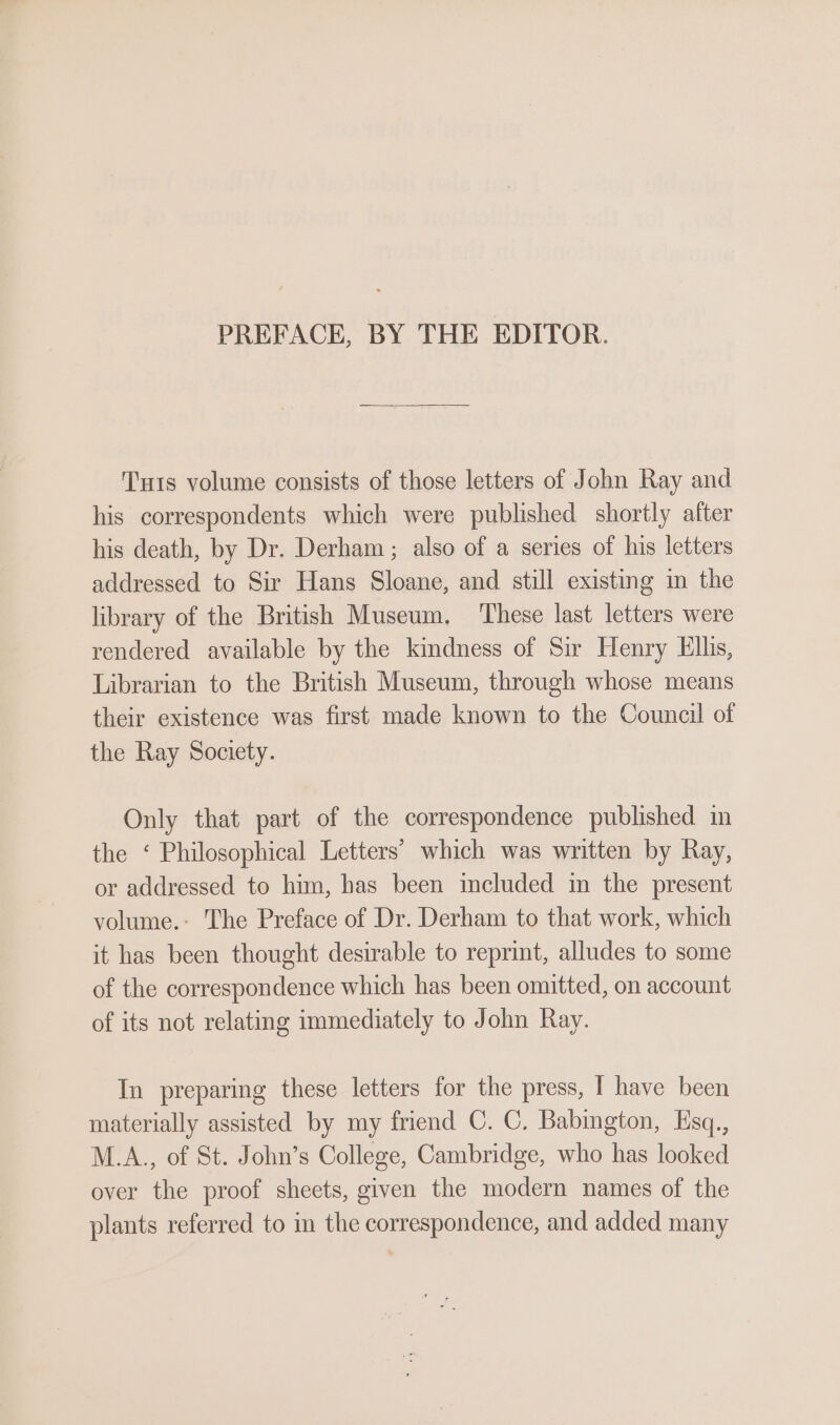 PREFACE, BY THE EDITOR. Tuts volume consists of those letters of John Ray and his correspondents which were published shortly after his death, by Dr. Derham ; also of a series of his letters addressed to Sir Hans Sloane, and still existing in the library of the British Museum. These last letters were rendered available by the kindness of Sir Henry Ellis, Librarian to the British Museum, through whose means their existence was first made known to the Council of the Ray Society. Only that part of the correspondence published in the ‘ Philosophical Letters’ which was written by Ray, or addressed to him, has been included in the present volume.- The Preface of Dr. Derham to that work, which it has been thought desirable to reprint, alludes to some of the correspondence which has been omitted, on account of its not relating immediately to John Ray. In preparing these letters for the press, I have been materially assisted by my friend C. C. Babington, Esq., M.A., of St. John’s College, Cambridge, who has looked over the proof sheets, given the modern names of the plants referred to in the correspondence, and added many