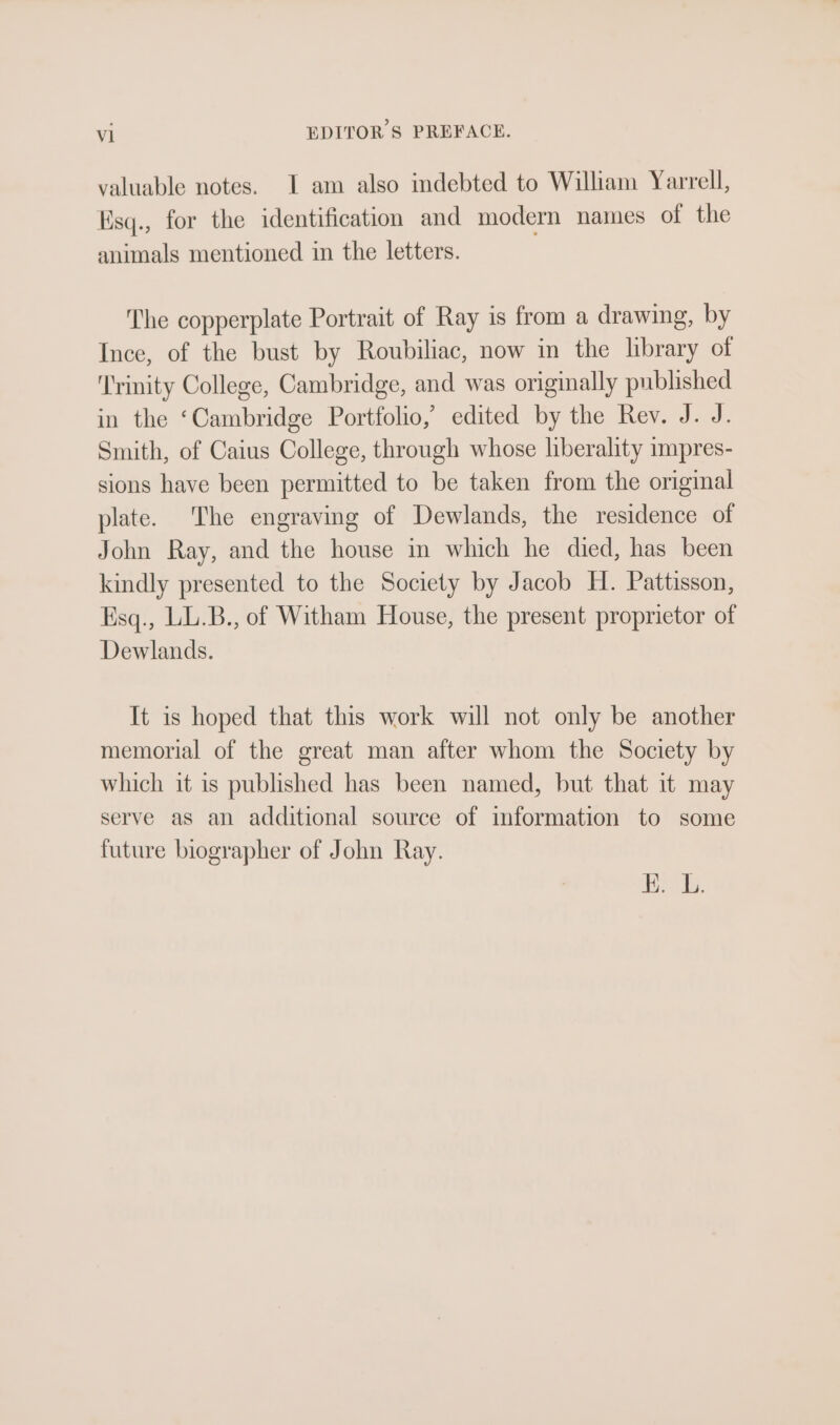 al EDITOR § PREFACE. valuable notes. I am also indebted to William Yarrell, Esq., for the identification and modern names of the animals mentioned in the letters. The copperplate Portrait of Ray is from a drawing, by Ince, of the bust by Roubiliac, now in the library of ‘Trinity College, Cambridge, and was originally published in the ‘Cambridge Portfolio, edited by the Rev. J. J. Smith, of Caius College, through whose liberality impres- sions have been permitted to be taken from the original plate. The engraving of Dewlands, the residence of John Ray, and the house in which he died, has been kindly presented to the Society by Jacob H. Pattisson, Ksq., LL.B., of Witham House, the present proprietor of Dewlands. It is hoped that this work will not only be another memorial of the great man after whom the Society by which it is published has been named, but that it may serve as an additional source of information to some future biographer of John Ray. Iwan OF