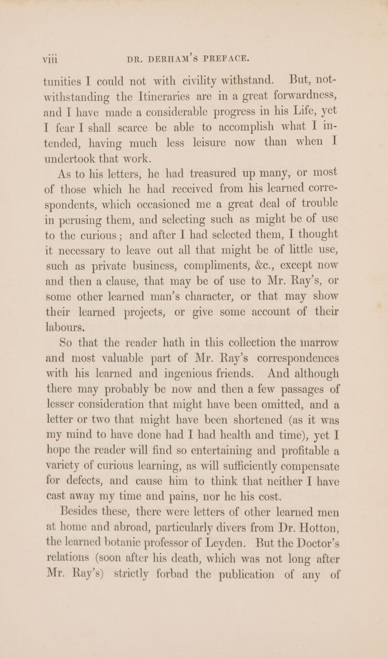 tunities I could not with civility withstand. But, not- withstanding the Itineraries are in a great forwardness, and I have made a considerable progress in his Life, yet I fear I shall scarce be able to accomplish what I m- tended, having much less leisure now than when I undertook that work. As to his letters, he had treasured up many, or most of those which he had received from his learned corre- spondents, which occasioned me a great deal of trouble in perusing them, and selecting such as might be of use to the curious; and after I had selected them, I thought it necessary to leave out all that might be of little use, such as private busmess, compliments, Wc., except now and then a clause, that may be of use to Mr. Ray’s, or some other learned man’s character, or that may show their learned projects, or give some account of their labours. So that the reader hath m this collection the marrow and most valuable part of Mr. Ray’s correspondences with his learned and ingenious friends. And although there may probably be now and then a few passages of lesser consideration that might have been omitted, and a letter or two that might have been shortened (as it was my mind to have done had I had health and time), yet I hope the reader will find so entertaining and profitable a variety of curious learning, as will sufficiently compensate for defects, and cause him to think that neither I have cast away my time and pains, nor he his cost. Besides these, there were letters of other learned men at home and abroad, particularly divers from Dr. Hotton, the learned botanic professor of Leyden. But the Doctor’s relations (soon after his death, which was not long after Mr. Ray’s) strictly forbad the publication of any of