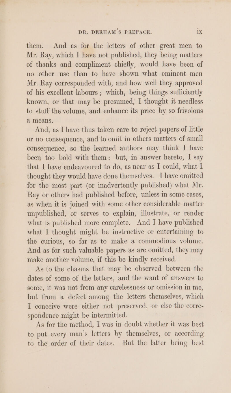 them. And as for the letters of other great men to Mr. Ray, which I have not published, they being matters of thanks and compliment chiefly, would have been of no other use than to have shown what eminent men Mr. Ray corresponded with, and how well they approved of his excellent labours ; which, bemg things sufficiently known, or that may be presumed, I thought it needless to stuff the volume, and enhance its price by so frivolous a means. And, as I have thus taken care to reject papers of little or no consequence, and to omit in others matters of small consequence, so the learned authors may think I have been too bold with them: but, in answer hereto, I say that I have endeavoured to do, as near as I could, what I thought they would have done themselves. I have omitted for the most part (or inadvertently published) what Mr. Ray or others had published before, unless in some cases, as when it is joined with some other considerable matter unpublished, or serves to explain, illustrate, or render what is published more complete. And I have published what I thought might be instructive or entertaming to the curious, so far as to make a commodious volume. And as for such valuable papers as are omitted, they may make another volume, if this be kindly received. As to the chasms that may be observed between the dates of some of the letters, and the want of answers to some, it was not from any carelessness or omission in me, but from a defect among the letters themselves, which I conceive were either not preserved, or else the corre- spondence might be intermitted. As for the method, I was in doubt whether it was best to put every man’s letters by themselves, or according to the order of their dates. But the latter bemg best