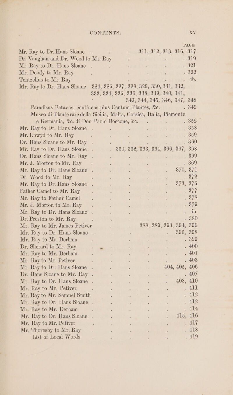 PAGE Mr. Ray to Dr. Hans Sloane. isos bly 812,8135 316) Sly Dr. Vaughan and Dr. Wood to Mr. Tey . 319 Mr. Ray to Dr. Hans Sloane . : : ; , ool Mr. Doody to Mr. Ray : ; . 322 Tentzelius to Mr. Ray ; : peal Mr. Ray to Dr. Hans Sloane 324, 325, 327, 328, 329, 330, 331, 332, 388, 334, 335, 336, 338, 339, 340, 341, 342, 344, 345, 346, 347, 348 Paradisus Batavus, continens plus Centum Plantes, &amp;c. . 349 Museo di Plante rare della Sicilia, Malta, Corsica, Italia, Piemonte e Germania, &amp;c. di Don Paolo Boccone, &amp;e. . : . oo Mr. Ray to Dr. Hans Sloane . ; . 358 Mr. Lhwyd to Mr. Ray : . 859 Dr. Hans Sloane to Mr. Ray . ; . : : . 360 Mr. Ray to Dr. Hans Sloane . . 360, 362, 363, 364, 366, 367, 368 Dr. Hans Sloane to Mr. Ray . : . 369 Mr. J. Morton to Mr. Ray . 369 Mr. Ray to Dr. Hans Sloane . ; aaa, o¢t Dr. Wood to Mr. Ray ; ey Mr. Ray to Dr. Hans Sloane . &lt;&lt;, “OL, O10 Father Camel to Mr. Ray ; : : » Ord Mr. Ray to Father Camel . 378 Mr. J. Morton to Mr. Ray ; : ie Mr. Ray to Dr. Hans Sloane . eel: Dr. Preston to Mr. Ray : : . 380 Mr. Ray to Mr. James Petiver : . 9888, 389, 393, 394, 395 Mr. Ray to Dr. Hans Sloane . : : : . .. 096, 398 Mr. Ray to Mr. Derham » O09 Dr. Sherard to Mr. Ray ae ter ; . 400 Mr. Ray to Mr. Derham ; : . 401 Mr. Ray to Mr. Petiver ; : : . 403 Mr. Ray to Dr. Hans Sloane . : : 404, 405, 406 Dr. Hans Sloane to Mr. Ray . : ; , . 407 Mr. Ray to Dr. Hans Sloane . ; . 408, 410 Mr. Ray to Mr. Petiver : . All Mr. Ray to Mr. Samuel Smith : . 412 Mr. Ray to Dr. Hans Sloane . : . 412 Mr. Ray to Mr. Derham , : : 3 . 414: Mr. Ray to Dr. Hans Sloane . : : : . 415, 416 Mr. Ray to Mr. Petiver ; ALT Mr. Thoresby to Mr. Ray , . 418 List of Local Words ; ; , : . 419