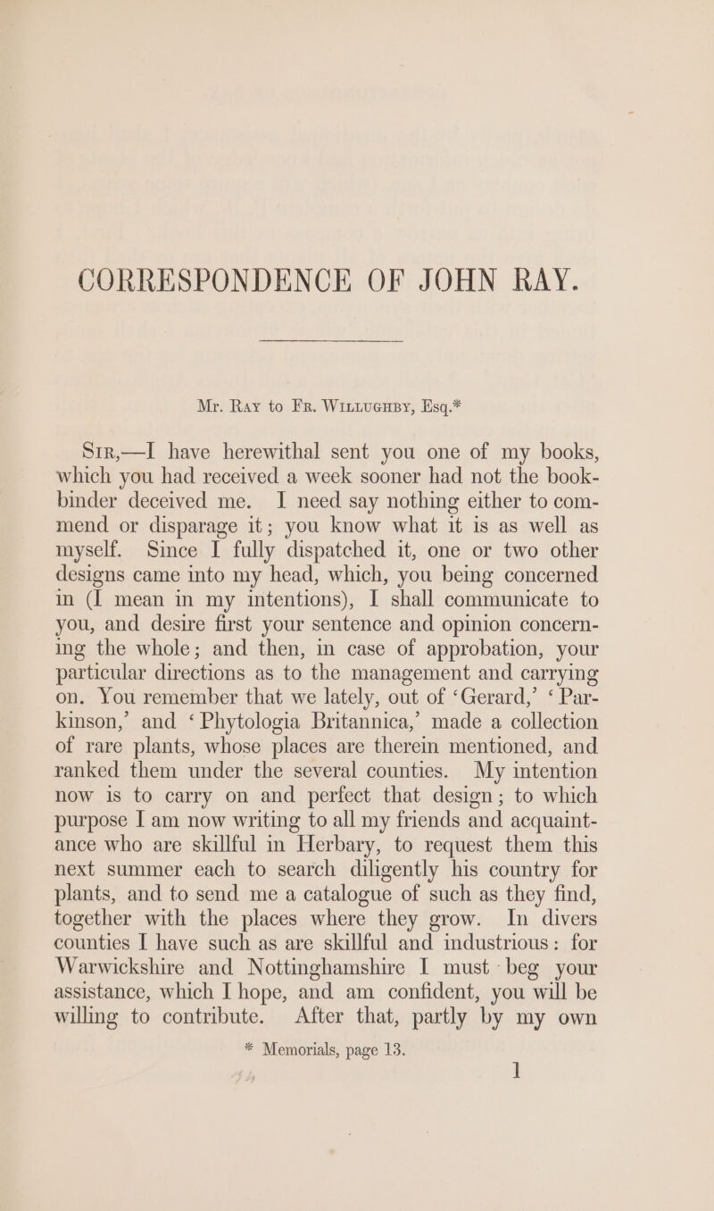 CORRESPONDENCE OF JOHN RAY. Mr. Ray to Fr. WittucHsy, Esq.* Sir,—I have herewithal sent you one of my books, which you had received a week sooner had not the book- binder deceived me. I need say nothing either to com- mend or disparage it; you know what it is as well as myself. Since I fully dispatched it, one or two other designs came into my head, which, you being concerned in (I mean in my intentions), I shall communicate to you, and desire first your sentence and opinion concern- ing the whole; and then, in case of approbation, your particular directions as to the management and carrying on. You remember that we lately, out of ‘Gerard,’ ‘ Par- kinson,’ and ‘ Phytologia Britannica,’ made a collection of rare plants, whose places are there mentioned, and ranked them under the several counties. My intention now is to carry on and perfect that design; to which purpose | am now writing to all my friends and acquaint- ance who are skillful i Herbary, to request them this next summer each to search diligently his country for plants, and to send me a catalogue of such as they find, together with the places where they grow. In divers counties I have such as are skillful and industrious: for Warwickshire and Nottinghamshire I must beg your assistance, which I hope, and am confident, you will be willing to contribute. After that, partly by my own * Memorials, page 13. ]