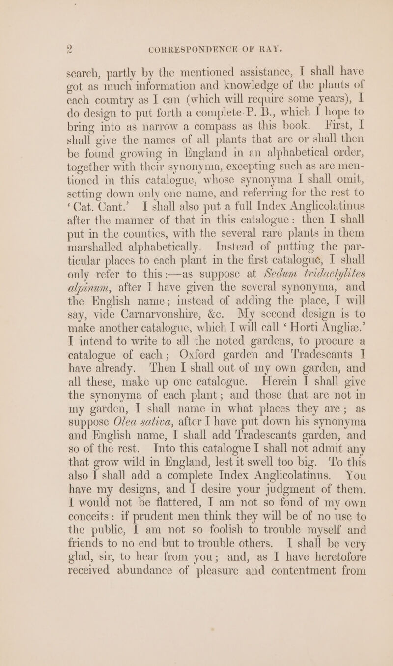 search, partly by the mentioned assistance, I shall have got as much information and knowledge of the plants of each country as I can (which will require some years), | do design to put forth a complete. P. B., which I hope to bring into as narrow a compass as this book. Furst, I shall give the names of all plants that are or shall then be found growing in England in an alphabetical order, together with their synonyma, excepting such as are men- tioned in this catalogue, whose synonyma I shall omit, setting down only one name, and referring for the rest to ‘Cat. Cant.’ I shall also put a full Index Anglicolatinus after the manner of that in this catalogue: then I shall put in the counties, with the several rare plants in them marshalled alphabetically. Instead of putting the par- ticular places to each plant in the first catalogue, | shall only refer to this:—as suppose at Sedum tridactylites alpinum, after I have given the several synonyma, and the English name; instead of adding the place, I will say, vide Carnarvonshire, &amp;c. My second design is to make another catalogue, which I will call ‘ Horti Angle.’ I intend to write to all the noted gardens, to procure a catalogue of each; Oxford garden and 'Tradescants | have already. Then I shall out of my own garden, and all these, make up one catalogue. Herein I shall give the synonyma of each plant; and those that are not m my garden, I shall name in what places they are; as suppose Olea sativa, after I have put down his synonyma and English name, I shall add ‘Tradescants garden, and so of the rest. Into this catalogue I shall not admit any that grow wild in England, lest it swell too big. To this also I shall add a complete Index Anglicolatinus. You have my designs, and I desire your judgment of them. { would not be flattered, I am not so fond of my own conceits : if prudent men think they will be of no use to the public, I am not so foolish to trouble myself and friends to no end but to trouble others. I shall be very glad, sir, to hear from you; and, as I have heretofore received abundance of pleasure and contentment from