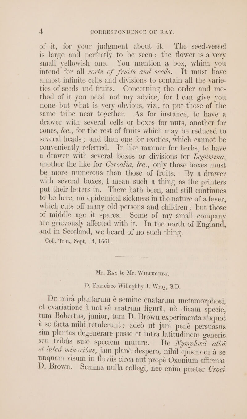 of it, for your judgment about it. The seed-vessel is large and perfectly to be seen: the flower is a very small yellowish one. You mention a box, which you intend for all sorts of fruits and seeds. It must have almost infinite cells and divisions to contain all the varie- ties of seeds and fruits. Concerning the order and me- thod of it you need not my advice, for I can give you none but what is very obvious, viz., to put those of the same tribe near together. As for instance, to have a drawer with several cells or boxes for nuts, another for cones, &amp;c., for the rest of fruits which may be reduced to several heads ; and then one for exotics, which cannot be conveniently referred. In like manner for herbs, to have a drawer with several boxes or divisions for Legumina, another the like for Cereala, &amp;e., only those boxes must be more numerous than those of fruits. By a drawer with several boxes, I mean such a thing as the printers put their letters in. There hath been, and still continues to be here, an epidemical sickness in the nature of a fever, which cuts off many old persons and children; but those of middle age it spares. Some of my small company are grievously affected with it. In the north of England, and in Scotland, we heard of no such thing. Coll. Trin., Sept, 14, 1661. Mr. Ray to Mr. Witiuceuey. D. Francisco Willughby J. Wray, 8.D. Dez mira plantarum ¢ semine enatarum metamorphosi, et evariatione a nativa matrum figura, ne dicam specie, tum Bobertus, junior, tum D. Brown experimenta aliquot ii se facta mihi retulerunt; aded ut jam pene persuasus sim plantas degenerare posse et intra latitudinem generis seu tribiis sus speciem mutare. De Nymphedé albé et luted minoribus, jam plane despero, nihil ejusmodi a se unquam visum in fluviis circa aut prope Oxonium affirmat D. Brown. Semina nulla collegi, nec enim preeter Croci