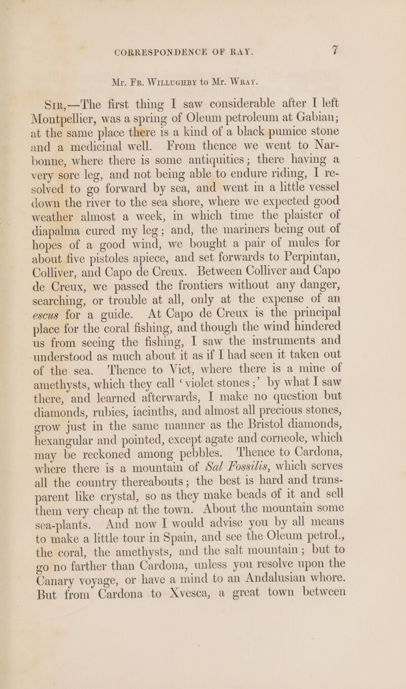 Mr. Fr. Wittucusy to Mr. Wray. Srr,—The first thing I saw considerable after I left Montpellier, was a spring of Oleum petroleum at Gabian; at the same place there is a kind of a black pumice stone and a medicinal well. From thence we went to Nar- bonne, where there is some antiquities; there having a very sore leg, and not being able to endure riding, I re- solved to go forward by sea, and went in a little vessel down the river to the sea shore, where we expected good weather almost a week, in which time the plaister of diapalma cured my leg; and, the mariners being out of hopes of a good wind, we bought a pair of mules for about five pistoles apiece, and set forwards to Perpintan, Colliver, and Capo de Creux. Between Colliver and Capo de Creux, we passed the frontiers without any danger, searching, or trouble at all, only at the expense of an —escus for a guide. At Capo de Creux is the principal place for the coral fishing, and though the wind hindered us from seeing the fishing, I saw the instruments and ‘understood as much about it as if I had seen it taken out of the sea. Thence to Vict, where there is a mine of amethysts, which they call ‘violet stones ;” by what I saw there, and learned afterwards, I make no question but diamonds, rubies, iacinths, and almost all precious stones, erow just in the same manner as the Bristol diamonds, hexangular and pointed, except agate and corneole, which may be reckoned among pebbles. Thence to Cardona, where there is a mountain of Sa/ Fossilis, which serves all the country thereabouts; the best is hard and trans- parent like crystal, so as they make beads of it and sell them very cheap at the town. About the mountain some sea-plants. And now I would advise you by all means to make a little tour in Spain, and see the Oleum petrol., the coral, the amethysts, and the salt mountaim ; but to go no farther than Cardona, unless you resolve upon the Canary voyage, or have a mind to an Andalusian whore. But from Cardona to Xvesca, a great town between