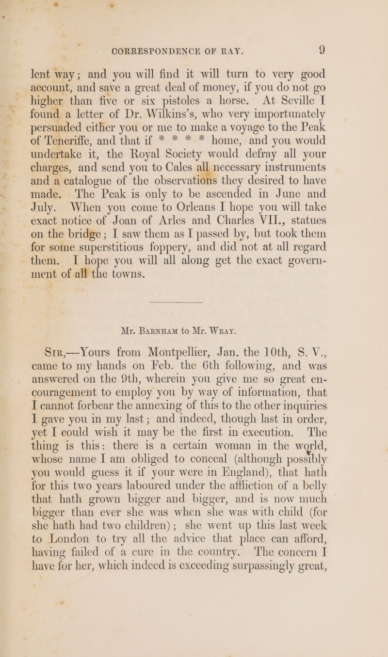 i ” €% , Poe ty ts lent way; and you will find it will turn to very good account, and save a great deal of money, if you do not go higher than five or six pistoles a horse. At Seville I found a letter of Dr. Wilkins’s, who very importunately persuaded either you or me to make a voyage to the Peak of Teneriffe, and that if * * * * home, and you would undertake it, the Royal Society would defray all your charges, and send you to Cales all necessary instruments and a catalogue of the observations they desired to have made. The Peak is only to be ascended in June and exact notice of Joan of Arles and Charles VIL, statues on the bridge ; I saw them as I passed by, but took them for some superstitious foppery, and did not at all regard Mr. Barnuam to Mr. Wray. Str,—Yours from Montpellier, Jan. the 10th, 8. V., came to my hands on Feb. the 6th following, and was answered on the 9th, wherein you give me so great en- couragement to employ you by way of information, that I cannot forbear the annexing of this to the other inquiries I gave you in my last; and indeed, though last in order, thing is this: there is a certain woman in the world, whose name I am obliged to conceal (although possibly you would guess it if your were in England), that hath for this two years laboured under the affliction of a belly that hath grown bigger and bigger, and is now much bigger than ever she was when she was with child (for she hath had two children); she went up this last week to London to try all the advice that place can afford, having failed of a cure in the country. The concern I have for her, which indeed is exceeding surpassingly great,