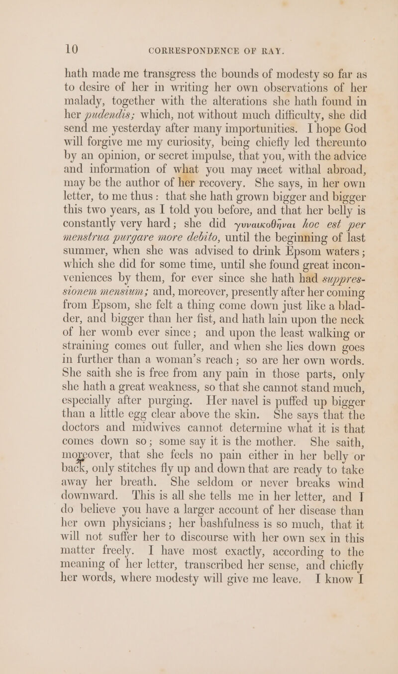 hath made me transgress the bounds of modesty so far as to desire of her in writing her own observations of her malady, together with the alterations she hath found in her pudendis; which, not without much difficulty, she did send me yesterday after many importunities. I hope God will forgive me my curiosity, being chiefly led thereunto by an opinion, or secret impulse, that you, with the advice and information of what you may meet withal abroad, may be the author of her recovery, She says, 1 her own letter, to me thus: that she hath grown bigger and bigger this two years, as I told you before, and that her belly is constantly very hard; she did yuvaucoOnvar hoc est per menstrua purgare more debito, until the beginning of last summer, when she was advised to drink Epsom waters ; which she did for some time, until she found great incon- veniences by them, for ever since she hath had suppres- stonem mensium; and, moreover, presently after her coming from Kpsom, she felt a thing come down just like a blad- der, and bigger than her fist, and hath lain upon the neck of her womb ever since; and upon the least walking or straining comes out fuller, and when she lies down goes in further than a woman’s reach; so are her own words. She saith she is free from any pain in those parts, only she hath a great weakness, so that she cannot stand much, especially after purging. Her navel is puffed up bigger than a little egg clear above the skin. She says that the doctors and midwives cannot determine what it is that comes down so; some say it is the mother. She saith, moreover, that she feels no pain either in her belly or back, only stitches fly up and down that are ready to take away her breath. She seldom or never breaks wind downward. ‘This is all she tells me in her letter, and T do believe you have a larger account of her disease than her own physicians; her bashfulness is so much, that it will not suffer her to discourse with her own sex in this matter freely. I have most exactly, according to the meaning of her letter, transcribed her sense, and chiefly her words, where modesty will give me leave. I know I