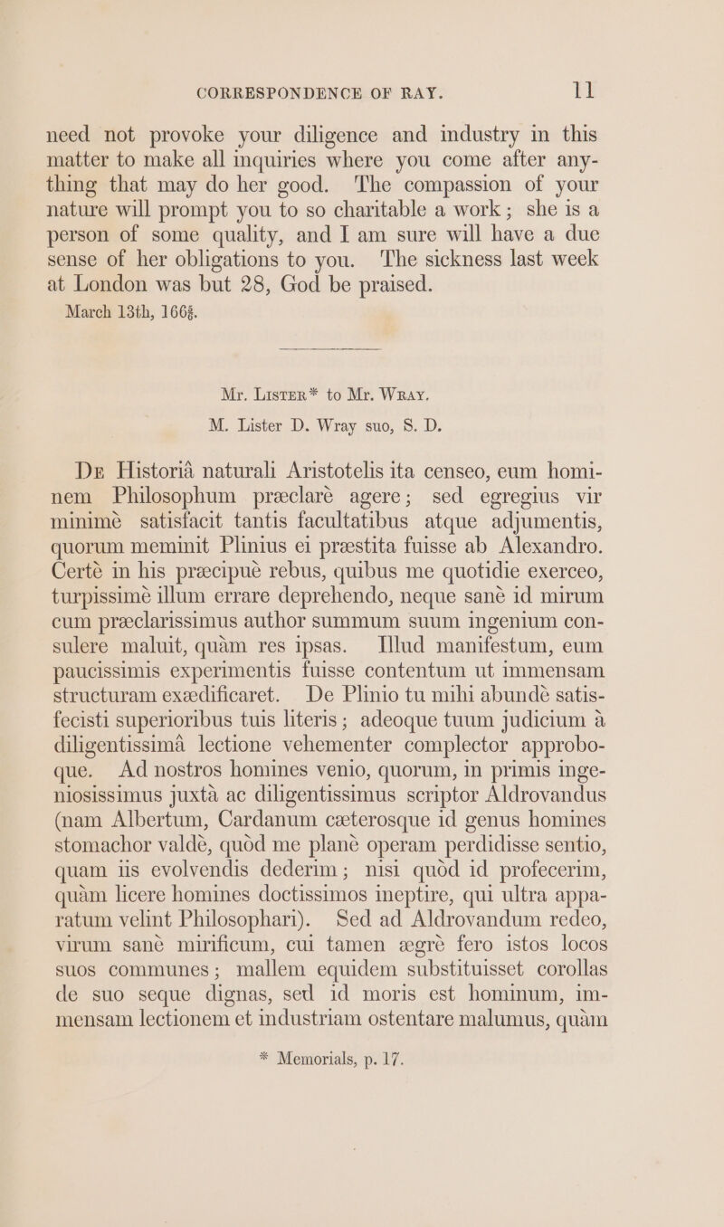 need not provoke your diligence and industry in this matter to make all inquiries where you come after any- thing that may do her good. The compassion of your nature will prompt you to so charitable a work ; she is a person of some quality, and I am sure will have a due sense of her obligations to you. The sickness last week at. London was but 28, God be praised. March 13th, 1663. Mr. Lister* to Mr. Wray. M. Lister D. Wray suo, 8. D. De Historia naturali Aristotelis ita censeo, eum homi- nem Philosophum preclaré agere; sed egregius vir minime satisfacit tantis facultatibus atque adjumentis, quorum meminit Plinius ei preestita fuisse ab Alexandro. Certé in his preecipue rebus, quibus me quotidie exerceo, turpissime illum errare deprehendo, neque sané id mirum cum preeclarissimus author summum suum ingenium con- sulere maluit, quam res ipsas. Ilud manifestum, eum paucissimis experimentis fuisse contentum ut immensam structuram exeedificaret. De Plinio tu mihi abunde satis- fecisti superioribus tuis literis; adeoque tuum judicium a diligentissima lectione vehementer complector approbo- que. Ad nostros homines venio, quorum, in primis inge- nlosissimus juxta ac diligentissimus scriptor Aldrovandus (nam Albertum, Cardanum ceeterosque id genus homines stomachor valde, quod me plane operam perdidisse sentio, quam us evolvendis dederim; nisi quod id profecerim, quam licere homines doctissimos ineptire, qui ultra appa- ratum velint Philosophari). Sed ad Aldrovandum redeo, virum sane mirificum, cui tamen egré fero istos locos suos communes; mallem equidem substituisset corollas de suo seque dignas, sed id moris est hominum, im- mensam lectionem et industriam ostentare malumus, quam * Memorials, p. 17.