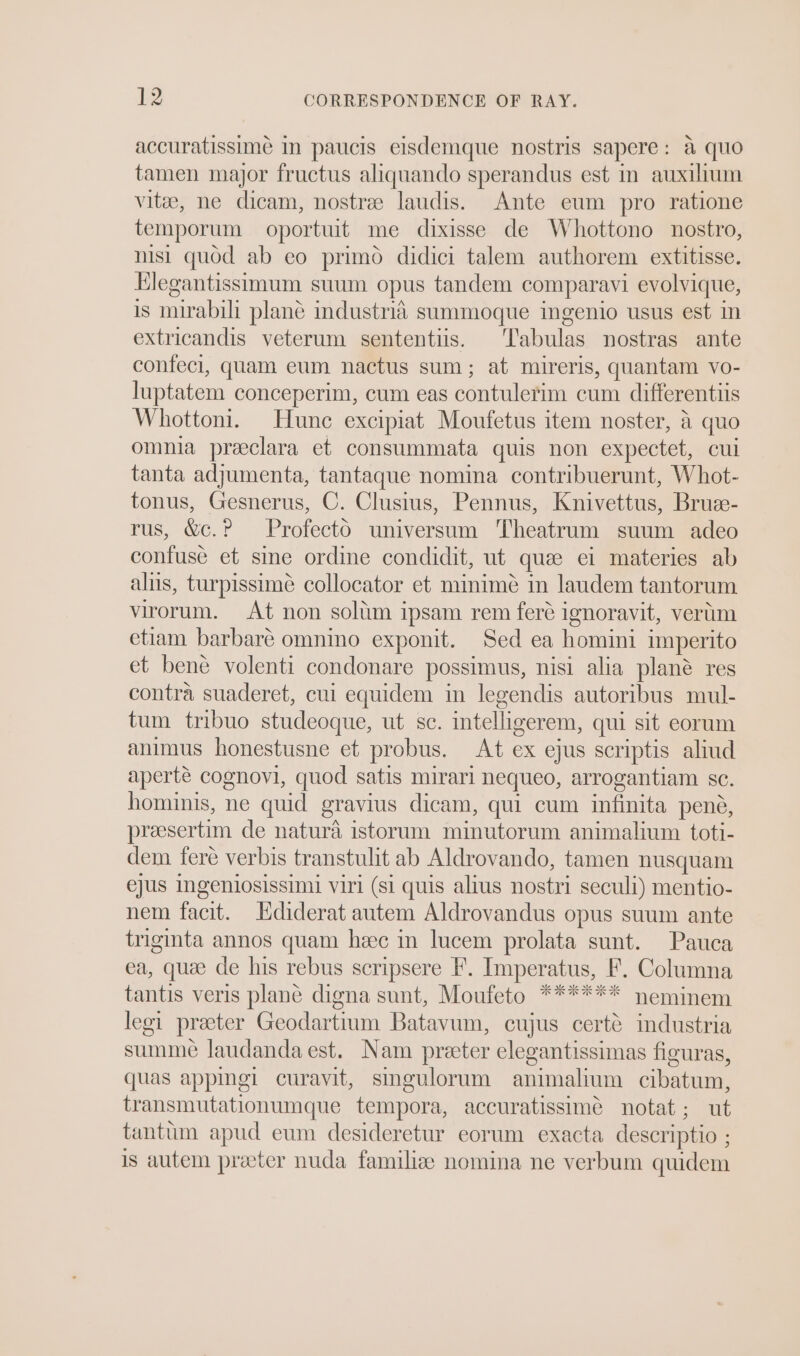 accuratissime In paucis eisdemque nostris sapere: a quo tamen major fructus aliquando sperandus est in auxilum vitae, ne dicam, nostre laudis. Ante eum pro ratione temporum oportuit me dixisse de Whottono nostro, nisi quod ab eo primo didici talem authorem extitisse. Hlegantissimum suum opus tandem comparavi evolvique, is mirabili plane mdustria summoque ingenio usus est in extricandis veterum sententiis. T'abulas nostras ante confeci, quam eum nactus sum; at mireris, quantam vo- luptatem conceperim, cum eas contulerim cum differentiis Whottoni. Hune excipiat Moufetus item noster, 4 quo omnia preeclara et consummata quis non expectet, cui tanta adjumenta, tantaque nomina contribuerunt, Whot- tonus, Gesnerus, C. Clusius, Pennus, Knivettus, Bruee- rus, &amp;c.? Profecto universum Theatrum suum adeo confuse et sine ordine condidit, ut quee ei materies ab alus, turpissime collocator et minimé in laudem tantorum virorum. At non soltim ipsam rem feré ignoravit, vertm etiam barbaré omnino exponit. Sed ea homini imperito et bene volenti condonare possimus, nisi alia plané res contra suaderet, cui equidem in legendis autoribus mul- tum tribuo studeoque, ut sc. intelligerem, qui sit eorum animus honestusne et probus. At ex ejus scriptis aliud aperté cognovi, quod satis mirari nequeo, arrogantiam sc. hominis, ne quid gravius dicam, qui cum infinita pene, preesertim de natura istorum minutorum animalium toti- dem feré verbis transtulit ab Aldrovando, tamen nusquam ejUS Ingeniosissimi viri (si quis alius nostri seculi) mentio- nem facit. Hdiderat autem Aldrovandus opus suum ante triginta annos quam heec in lucem prolata sunt. Pauca ea, quée de his rebus scripsere F. Imperatus, F. Columna tantis veris plané digna sunt, Moufeto ****** neminem legi preter Geodartium Batavum, cujus certé industria summe laudandaest. Nam preter elegantissimas figuras, quas appingi curavit, smgulorum animalium cibatum, transmutationumque tempora, accuratissime notat ; ut tanttim apud eum desideretur eorum exacta descriptio ; is autem preter nuda familize nomina ne verbum quidem