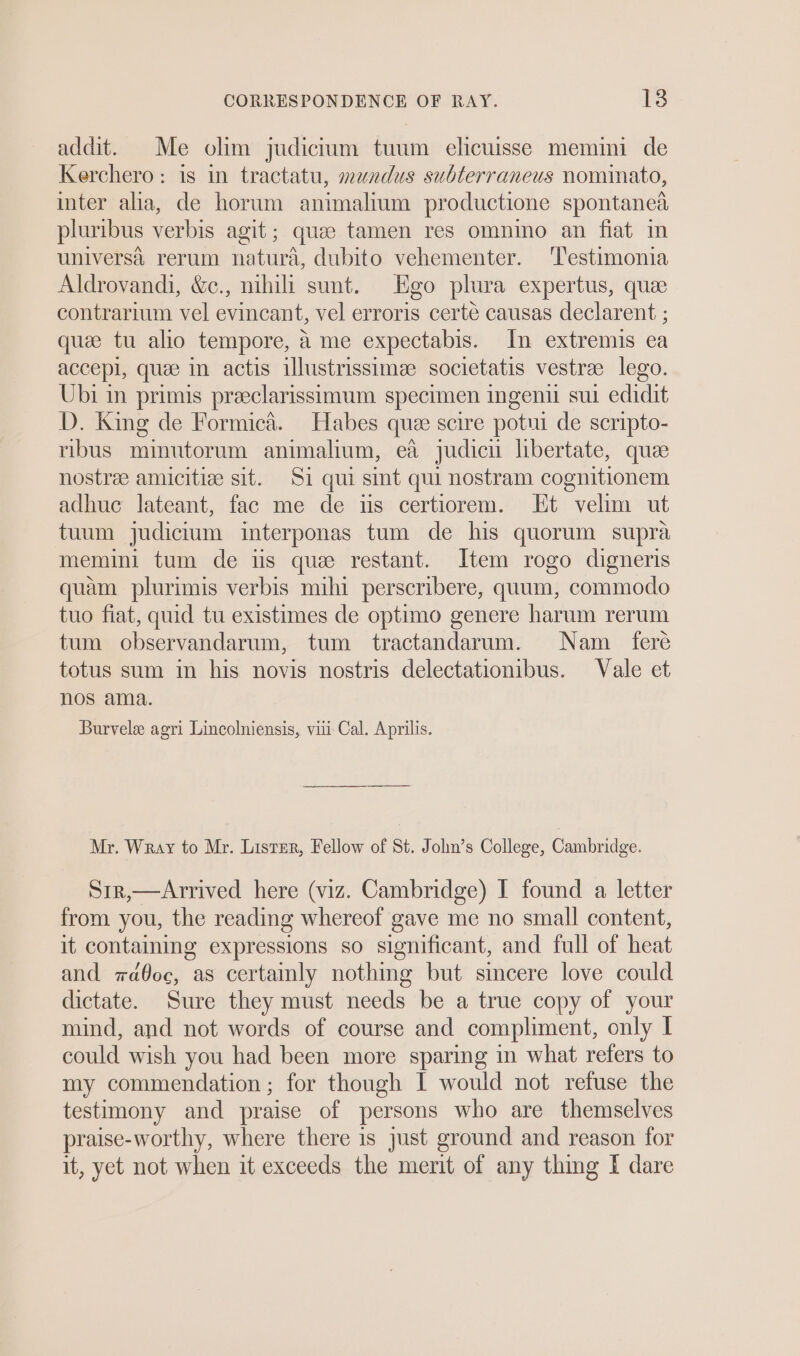 addit. Me olim judicium tuum elicuisse memmi de Kerchero: is in tractatu, mundus subterraneus nominato, inter alia, de horum animalium productione spontanea pluribus verbis agit; quae tamen res omnino an fiat im universa rerum natura, dubito vehementer. ‘T'estimonia Aldrovandi, &amp;c., nihili sunt. Ego plura expertus, qua contrarium vel evincant, vel erroris certé causas declarent ; quae tu alio tempore, a me expectabis. In extremis ea accepl, quae in actis illustrissimee societatis vestree lego. Ubi in primis preeclarissimum specimen ingen su edidit D. King de Formica. Habes que scire potui de scripto- ribus minutorum animalium, ea judicu libertate, que nostre amicitize sit. 51 qui sint qui nostram cognitionem adhue lateant, fac me de us certiorem. Ht velim ut tuum judicium interponas tum de his quorum supra memini tum de is que restant. Item rogo digneris quam plurimis verbis mihi perscribere, quum, commodo tuo fiat, quid tu existimes de optimo genere harum rerum tum observandarum, tum tractandarum. Nam _ feré totus sum im his novis nostris delectationibus. Vale et nos ama. Burvele agri Lincolniensis, viii Cal. Aprilis. Mr. Wray to Mr. Lister, Fellow of St. John’s College, Cambridge. Sir,—Arrived here (viz. Cambridge) I found a letter from you, the reading whereof gave me no small content, it containing expressions so significant, and full of heat and aoc, as certainly nothing but sincere love could dictate. Sure they must needs be a true copy of your mind, and not words of course and compliment, only | could wish you had been more sparing in what refers to my commendation ; for though I would not refuse the testimony and praise of persons who are themselves praise-worthy, where there is just ground and reason for it, yet not when it exceeds the merit of any thing I dare