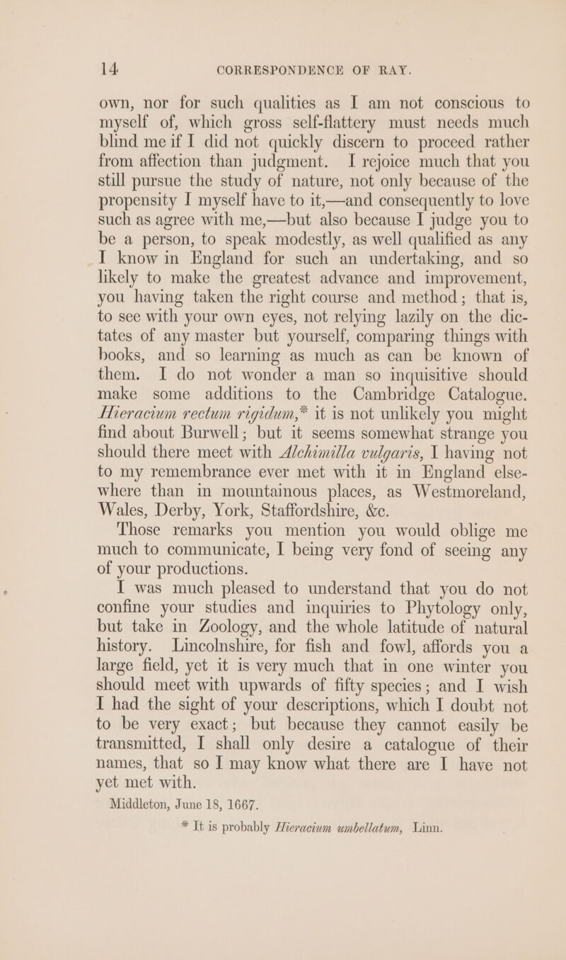 own, nor for such qualities as I am not conscious to myself of, which gross self-flattery must needs much blind me if I did not quickly discern to proceed rather from affection than judgment. I rejoice much that you still pursue the study of nature, not only because of the propensity I myself have to it,—and consequently to love such as agree with me,—but also because I judge you to be a person, to speak modestly, as well qualified as any YT know in England for such an undertaking, and so likely to make the greatest advance and improvement, you having taken the right course and method; that is, to see with your own eyes, not relying lazily on the dic- tates of any master but yourself, comparing things with books, and so learning as much as can be known of them. I do not wonder a man so inquisitive should make some additions to the Cambridge Catalogue. Lheracium rectum rigidum,” it 1s not unlikely you might find about Burwell; but it seems somewhat strange you should there meet with A/chimilla vulgaris, I having not to my remembrance ever met with it in England else- where than in mountainous places, as Westmoreland, Wales, Derby, York, Staffordshire, &amp;c. Those remarks you mention you would oblige me much to communicate, I being very fond of seeing any of your productions. I was much pleased to understand that you do not confine your studies and inquiries to Phytology only, but take in Zoology, and the whole latitude of natural history. Lincolnshire, for fish and fowl, affords you a large field, yet it is very much that in one winter you should meet with upwards of fifty species; and I wish I had the sight of your descriptions, which I doubt not to be very exact; but because they cannot easily be transmitted, I shall only desire a catalogue of their names, that so I may know what there are I have not yet met with. Middleton, June 18, 1667. * It is probably Mieraciam umbellatum, Linn.