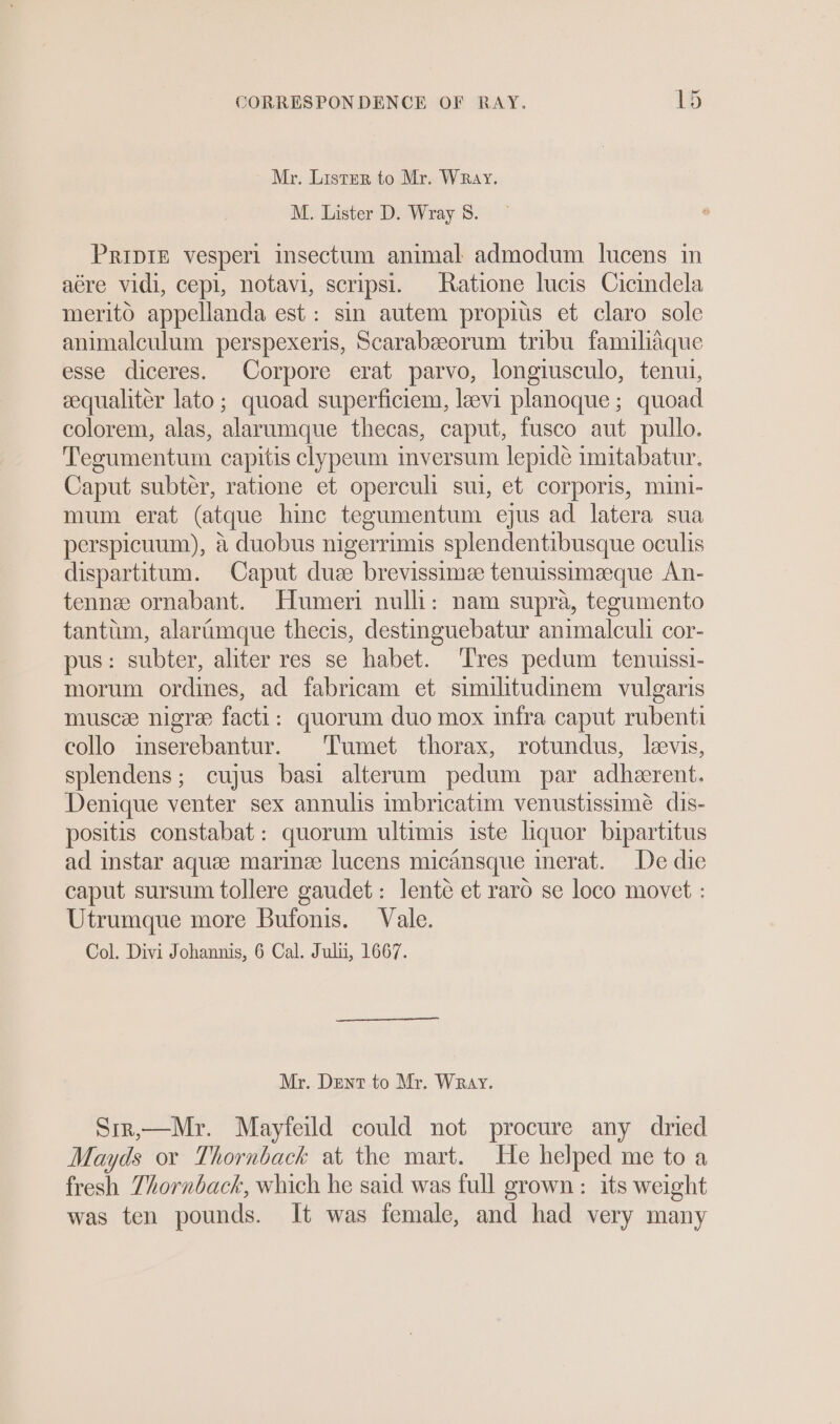 Mr. Lister to Mr. Wray. M. Lister D. Wray 8. PripIE vesperi insectum animal admodum lucens in aére vidi, cepi, notavi, scripsi. Ratione lucis Cicindela merito appellanda est: sin autem propius et claro sole animalculum perspexeris, Scarabeeorum tribu familiaque esse diceres. Corpore erat parvo, longiusculo, tenui, eequaliter lato; quoad superficiem, levi planoque ; quoad colorem, alas, alarumque thecas, caput, fusco aut pullo. Teoumentum capitis clypeum inversum lepide imitabatur. Caput subter, ratione et operculi sul, et corporis, mini- mum erat (atque hinc tegumentum ejus ad latera sua perspicuum), a duobus nigerrimis splendentibusque oculis dispartitum. Caput duze brevissimee tenuissimaeque An- tennee ornabant. Humeri nulli: nam supra, tegumento tantum, alartumque thecis, destinguebatur animalculi cor- pus: subter, aliter res se habet. ‘Tres pedum tenuissi- morum ordines, ad fabricam et similitudinem vulgaris musce nigre facti: quorum duo mox infra caput rubenti collo inserebantur. Tumet thorax, rotundus, levis, splendens; cujus basi alterum pedum par adherent. Denique venter sex annulis imbricatim venustissimé dis- positis constabat: quorum ultimis iste liquor bipartitus ad instar aquee marine lucens micansque inerat. De die caput sursum tollere gaudet: lenté et raro se loco movet : Utrumque more Bufonis. Vale. Col. Divi Johannis, 6 Cal. Juli, 1667. Mr. Dent to Mr. Wray. Sir,—Mr. Mayfeild could not procure any dried Mayds or Thornback at the mart. He helped me to a fresh Thornback, which he said was full grown: its weight was ten pounds. It was female, and had very many