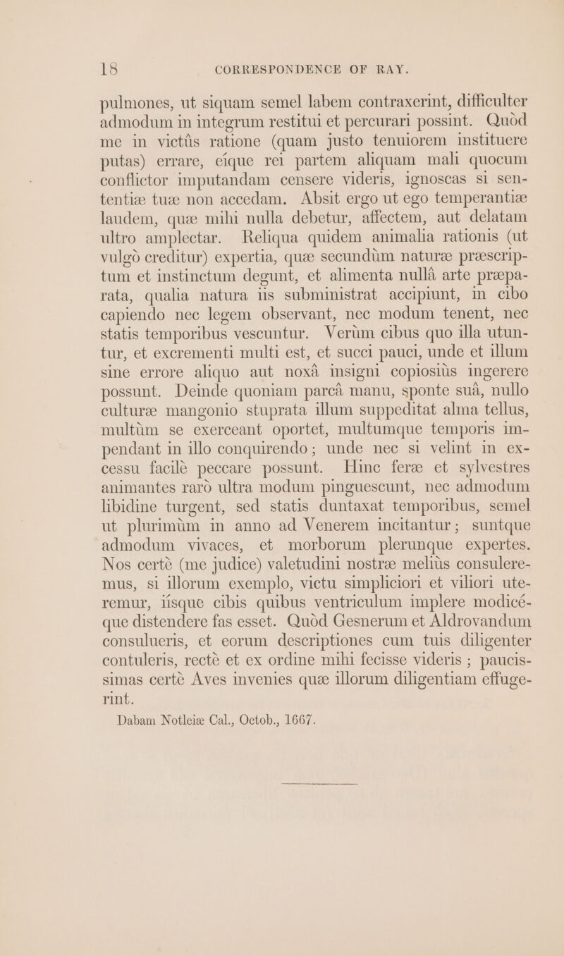 pulmones, ut siquam semel labem contraxerint, difficulter admodum in integrum restitui et percurari possint. Quod me in victiis ratione (quam justo tenuiorem instituere putas) errare, eique rei partem aliquam mali quocum conflictor imputandam censere videris, ignoscas si sen- tentize tuee non accedam. Absit ergo ut ego temperantie laudem, quee mihi nulla debetur, affectem, aut delatam ultro amplectar. Reliqua quidem animalia rationis (ut vulgd creditur) expertia, quae secundtim naturee preescrip- tum et instinctum degunt, et alimenta nulla arte prapa- rata, qualia natura tis subministrat accipiunt, m cibo capiendo nec legem observant, nec modum tenent, nec statis temporibus vescuntur. Verum cibus quo illa utun- tur, et excrementi multi est, et succi pauci, unde et illum sine errore aliquo aut noxa&amp; msigni copiosius ingerere possunt. Deinde quoniam parca manu, sponte sua, nullo culturee mangonio stuprata illum suppeditat alma tellus, multim se exerceant oportet, multumque temporis im- pendant in illo conquirendo; unde nec si velint In ex- cessu facile peccare possunt. Hine ferz et sylvestres animantes raro ultra modum pinguescunt, nec admodum libidine turgent, sed statis duntaxat temporibus, semel ut plurimim in anno ad Venerem incitantur; suntque admodum vivaces, et morborum plerunque expertes. Nos certé (me judice) valetudini nostra melius consulere- mus, si illorum exemplo, victu simplicior et viliori ute- remur, lisque cibis quibus ventriculum implere modicc- que distendere fas esset. Quod Gesnerum et Aldrovandum consulueris, et eorum descriptiones cum tuis diligenter contuleris, recté et ex ordine mihi fecisse videris ; paucis- simas certe Aves mvenies que illorum diligentiam effuge- rint. Dabam Notleiz Cal., Octob., 1667.