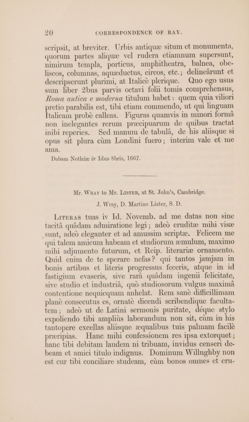 scripsit, at breviter. Urbis antiquee situm et monumenta, quorum partes aliquee vel rudera etiamnum supersunt, nimirum templa, porticus, amphitheatra, balnea, obe- liscos, columnas, aqueeductus, circos, etc.; delinearunt et descripserunt plurimi, at Italice plerique. Quo ego usus sum liber 2bus parvis octavi folii tomis comprehensus, Roma antica e moderna titulum habet : quem quia viliori pretio parabilis est, tibi etiam commendo, ut qui inguam Italicam probé calleas. Figuras quamvis in mmori forma non inelegantes rerum preecipuarum de quibus tractat inibi reperies. Sed manum de tabula, de his aliisque si opus sit plura cim Londini fuero; interim vale et me ama. Dabam Notleis iv Idus 8bris, 1667. Mr. Wray to Mr. Lister, at St. John’s, Cambridge. J. Wray, D. Martino Lister, 8. D. Lrreras tuas iv Id. Novemb. ad me datas non sine tacita quidam admiratione legi; adeo eruditee mihi visee sunt, aded eleganter et ad amussim scripte. Felicem me qui talem amicum habeam et studiorum zemulum, maximo mihi adjumento futurum, et Reip. literariz ornamento. Quid enim de te sperare nefas? qui tantos jamjam m bonis artibus et literis progressus feceris, atque in id fastigium evaseris, sive rara quadam ingen felicitate, sive studio et industria, quo studiosorum vulgus maxima contentione nequicquam anhelat. Rem sane difficillimam plané consecutus es, ornate dicendi scribendique faculta- tem; adeo ut de Latini sermonis puritate, déque stylo expoliendo tibi amplits laborandum non sit, cum in his tantopere excellas aliisque eequalibus tuis palmam facile preeripias. Hanc mihi confessionem res ipsa extorquet ; hance tibi debitam laudem ni tribuam, invidus censeri de- beam et amici titulo indignus. Dominum Willughby non est cur tibi conciliare studeam, ctim bonos omnes et eru-