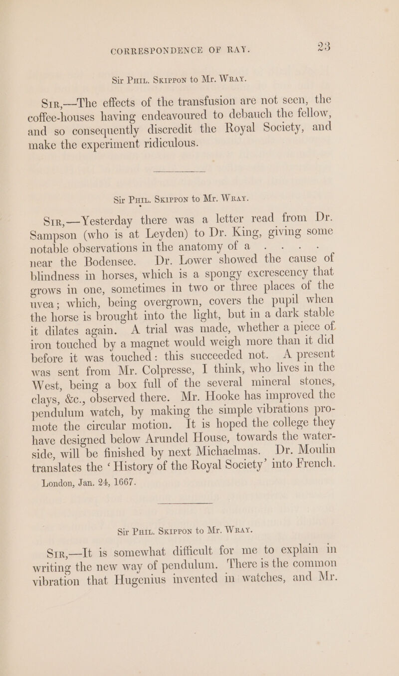 Sir Pury. Sxrepon to Mr. WRay. Srr,—The effects of the transfusion are not seen, the coffee-houses having endeavoured to debauch the fellow, and so consequently discredit the Royal Society, and make the experiment ridiculous. Sir PHIL. Sxrppon to Mr. Wray. Sir,—Yesterday there was a letter read from Dr. Sampson (who is at Leyden) to Dr. King, giving some notable observations in the anatomy of a . . . near the Bodensee. Dr. Lower showed the cause of blindness in horses, which is a spongy excrescency that erows in one, sometimes in two or three places of the tvea; which, being overgrown, covers the pupil when the horse is brought into the light, but in a dark stable it dilates again. A trial was made, whether a piece of iron touched by a magnet would weigh more than it did before it was touched: this succeeded not. A present was sent from Mr. Colpresse, I think, who lives in the West, being a box full of the several mineral stones, clays, &amp;., observed there. Mr. Hooke has improved the pendulum watch, by making the simple vibrations pro- — mote the circular motion. It is hoped the college they have designed below Arundel House, towards the water- side, will be finished by next Michaelmas. Dr. Moulin translates the ‘ History of the Royal Society’ ito French. London, Jan. 24, 1667. Sir Pury. Skippon to Mr. Wray. Sir,—It is somewhat difficult for me to explain in writing the new way of pendulum. There is the common vibration that Hugenius invented in watches, and Mr.