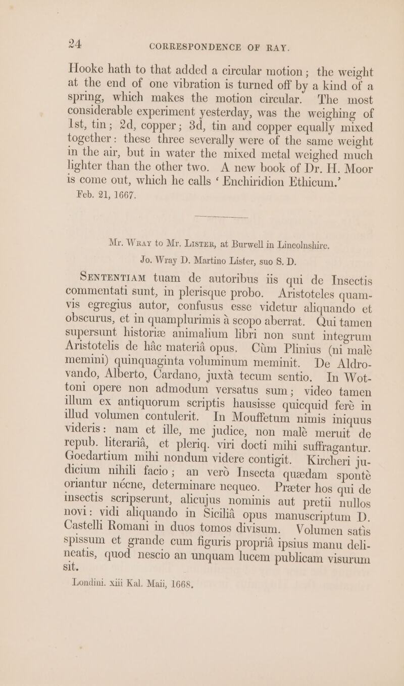 Hooke hath to that added a circular motion; the weight at the end of one vibration is turned off by a kind of a spring, which makes the motion circular. The most considerable experiment yesterday, was the weighing of Ist, tin; 2d, copper; 8d, tin and copper equally mixed together: these three severally were of the same weight in the air, but in water the mixed metal weighed much lighter than the other two. A new book of Dr. H. Moor is come out, which he calls ‘ Enchiridion Ethicum.’ Feb. 21, 1667. Mr. Wray to Mr. Lister, at Burwell in Lincolnshire. Jo. Wray D. Martino Lister, suo 8. D. SENTENTIAM tuam de autoribus iis qui de Insectis commentati sunt, in plerisque probo. Aristoteles quam- vis egregius autor, confusus esse videtur aliquando et obscurus, et in quamplurimis a scopo aberrat. Qui tamen supersunt historiz animalium libri non sunt integrum Aristotelis de hac materia opus. Cim Plinius (ni male memini) quinquaginta voluminum meminit. De Aldro- vando, Alberto, Cardano, juxta tecum sentio. In Wot- toni opere non admodum versatus sum; video tamen illum ex antiquorum scriptis hausisse quicquid feré in ilud volumen contulerit. In Mouffetum nimis iniquus videris: nam et ille, me judice, non mal meruit de repub. literaria, et pleriq. viri docti mihi suffragantur. Goedartium mihi nondum videre contigit. Kircheri ju- dictum nihili facio; an verd Insecta queedam sponte oriantur nécne, determinare nequeo. Preeter hos qui de insectis scripserunt, alicujus nominis aut pret nullos novi: vidi aliquando in Sicilid opus manuscriptum D. Castelli Romani in duos tomos divisum. Volumen satis spissum et grande cum figuris propria ipsius manu deli- neatis, quod nescio an unquam lucem publicam visurum sit. Londini. xiii Kal. Maii, 1668,