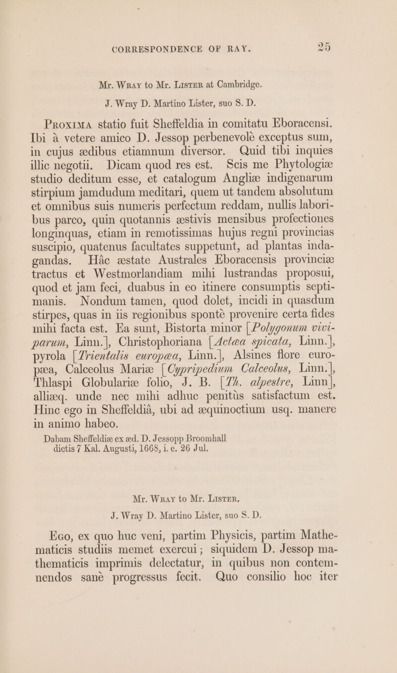 Mr. Wray to Mr. Lister at Cambridge. J. Wray D. Martino Lister, suo S. D. Proxima statio fuit Sheffeldia in comitatu Eboracensi. Ibi a vetere amico D. Jessop perbenevole exceptus sum, in cujus edibus etiamnum diversor. Quid tibi inquies illic negotii. Dicam quod res est. Scis me Phytologiz studio deditum esse, et catalogum Angliz indigenarum stirpium jamdudum meditari, quem ut tandem absolutum et omnibus suis numeris perfectum reddam, nullis labori- bus parco, quin quotannis estivis mensibus profectiones longinquas, etiam in remotissimas hujus regni provincias suscipio, quatenus facultates suppetunt, ad plantas mda- gandas. Hac estate Australes Eboracensis provincie tractus et Westmorlandiam mihi lustrandas proposui, quod et jam feci, duabus in eo itinere consumptis septi- manis. Nondum tamen, quod dolet, incidi in quasdum stirpes, quas in iis regionibus sponte provenire certa fides mihi facta est. Ea sunt, Bistorta minor | Polygonum viv- parum, Linn.|, Christophoriana {Act@a spicata, Linn. |, pyrola [Zrientalis europea, Linn.|, Alsines flore euro- pea, Calceolus Marie [Cypripedium Calceolus, Linn.|, Thlaspi Globulariz folio, J. B. [Z%. alpestre, Linn], allieq. unde nec mihi adhuc penitus satisfactum est. Hinc ego in Sheffeldia, ubi ad eequinoctium usq. manere m animo habeo. 3 Dabam Sheffeldiee ex ed. D. Jessopp Broomhall dictis 7 Kal. Augusti, 1668, i.e. 26 Jul. Mr. Wray to Mr. Lister, J. Wray D. Martino Lister, suo S. D. Heo, ex quo huc veni, partim Physicis, partim Mathe- maticis studiis memet exercui; siquidem D. Jessop ma- thematicis imprimis delectatur, in quibus non contem- nendos sané progressus fecit. Quo consilio hoc iter