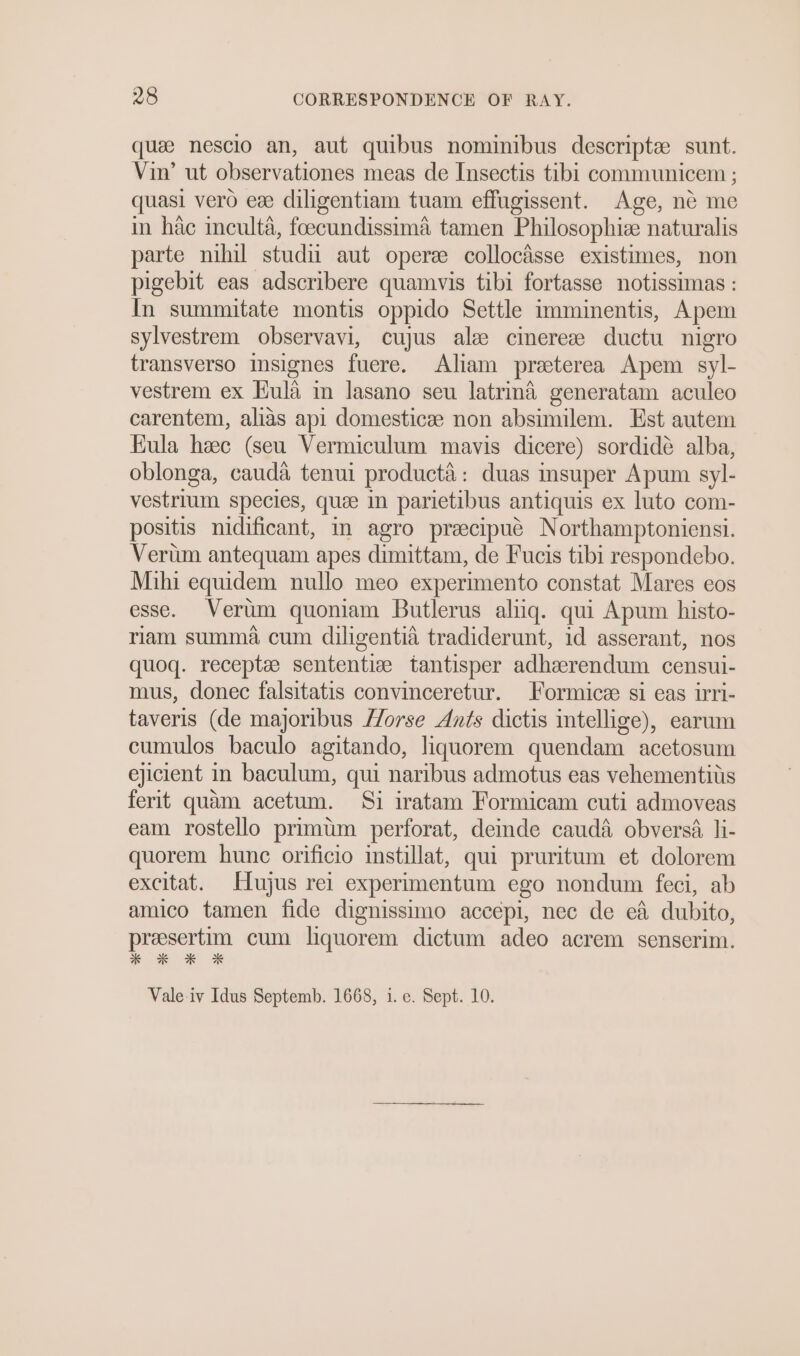 quee nesclo an, aut quibus nominibus descripte sunt. Vin’ ut observationes meas de Insectis tibi communicem ; quasi vero ev diligentiam tuam effugissent. Age, ne me in hac inculta, foecundissima tamen Philosophiz naturalis parte nihil studi aut operze collocaisse existimes, non pigebit eas adscribere quamvis tibi fortasse notissimas : In summitate montis oppido Settle imminentis, Apem sylvestrem observavi, cujus alse cinereee ductu nigro transverso isignes fuere. Aliam preeterea Apem syl- vestrem ex Eula in lasano seu latrina generatam aculeo carentem, alias api domesticze non absimilem. Est autem Eula hee (seu Vermiculum mavis dicere) sordideée alba, oblonga, cauda tenui producta: duas insuper Apum syl- vestrium species, que in parietibus antiquis ex luto com- positis nidificant, im agro preecipué Northamptoniensi. Verum antequam apes dimittam, de Fucis tibi respondebo. Mihi equidem nullo meo experimento constat Mares eos esse. Verim quoniam Butlerus aliiq. qui Apum histo- riam summa cum diligentia tradiderunt, id asserant, nos quoq. receptees sententiz tantisper adhzerendum censui- mus, donec falsitatis convinceretur. Formicze si eas irri- taveris (de majoribus //orse Ants dictis intellige), earum cumulos baculo agitando, liquorem quendam acetosum ejicient in baculum, qui naribus admotus eas vehementits ferit quam acetum. Si iratam Formicam cuti admoveas eam rostello primum perforat, demde cauda obversa, li- quorem hunc orificio instillat, qui pruritum et dolorem excitat. Hujus rei experimentum ego nondum feci, ab amico tamen fide dignissimo accépi, nec de eA dubito, presertim cum liquorem dictum adeo acrem senserim. * * * OX Vale-iv Idus Septemb. 1668, i. e. Sept. 10.