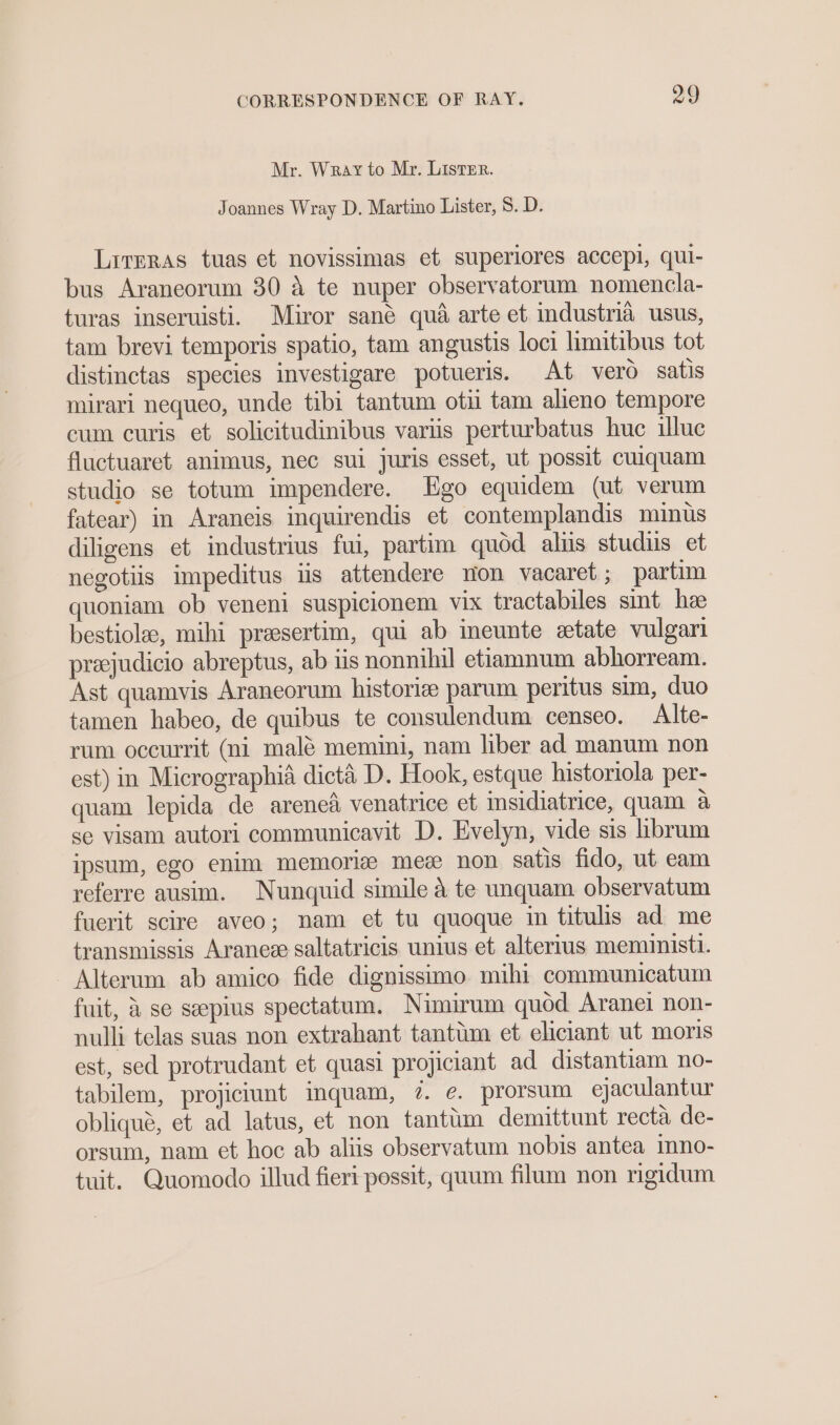 Mr. Wray to Mr. ListEr. Joannes Wray D. Martino Lister, 8. D. Lirrras tuas et novissimas et superiores accepi, qui- bus Araneorum 30 A te nuper observatorum nomencla- turas inseruisti. Miror sané qua arte et industria usus, tam brevi temporis spatio, tam angustis loci limitibus tot distinctas species investigare potueris. At verd satis mirari nequeo, unde tibi tantum oti tam alieno tempore cum curis et solicitudinibus variis perturbatus huc illuc fluctuaret animus, nec sui juris esset, ut possit cuiquam studio se totum impendere. Ego equidem (ut verum fatear) in Araneis inquirendis et contemplandis minus diligens et industrius fui, partim quod aliis studus et negotiis impeditus iis attendere non vacaret; partim quoniam ob veneni suspicionem vix tractabiles sint hee bestiolee, mihi preesertim, qui ab ineunte etate vulgari preejudicio abreptus, ab iis nonnihil etiamnum abhorream. Ast quamvis Araneorum historize parum peritus sim, duo tamen habeo, de quibus te consulendum censeo. Alte- rum occurrit (ni malé memini, nam liber ad manum non est) in Micrographia dict&amp;é D. Hook, estque historiola per- quam lepida de arene venatrice et insidiatrice, quam a se visam autori communicavit D. Evelyn, vide sis hbrum ipsum, ego enim memorize mez non satis fido, ut eam referre ausim. Nunquid simile a te unquam observatum fuerit scire aveo; nam et tu quoque in titulis ad me transmissis Aranee saltatricis unius et alterius memunist. Alterum ab amico fide dignissimo mihi communicatum fuit, &amp; se seepius spectatum. Nimirum quod Aranei non- nulli telas suas non extrahant tantum et eliciant ut moris est, sed protrudant et quasi projiciant ad distantiam no- tabilem, projiciunt inquam, 7. e. prorsum ejaculantur oblique, et ad latus, et non tantim demittunt recta de- orsum, nam et hoc ab aliis observatum nobis antea mno- tuit. Quomodo illud fieri possit, quum filam non rigidum