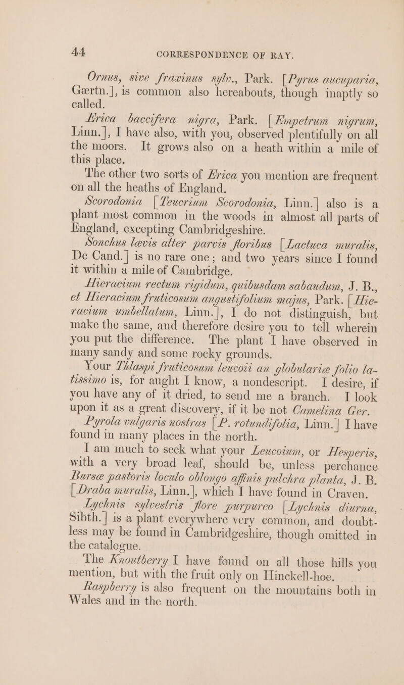 Ornus, sive frawinus sylv., Park. [Pyrus aucuparia, Gertn.],is common also hereabouts, though inaptly so called. Lirica baccifera nigra, Park. [ Hmpetrum NLGTUNL, Linn. ], I have also, with you, observed plentifully on all the moors. It grows also on a heath within a mile of this place. The other two sorts of Hrica you mention are frequent on all the heaths of England. Scorodonia | Teucrium Scorodonia, Linn.] also is a plant most common in the woods in almost all parts of England, excepting Cambridgeshire. Sonchus levis alter parvis floribus | Lactuca muralis, De Cand. ] is no rare one; and two years since I found it within a mile of Cambridge. Llieracium rectum rigidum, quibusdam sabaudum, J. B.., et Meracium fruticosum angustifolium majus, Park. | Hie- racium umbellatum, Linn.|, 1 do not distinguish, but make the same, and therefore desire you to tell wherein you put the difference. The plant I have observed in many sandy and some rocky grounds. Your Thlaspi fruticosum leucoti an globularie Solio la- tissimo 1s, for aught I know, a nondescript. I desire, if you have any of it dried, to send me a branch. I look upon it as a great discovery, if it be not Camelina Ger. Pyrola vulgaris nostras | P. rotundifolia, Linn.| I have found in many places in the north. I am much to seek what your Leucotwm, or flesperis, with a very broad leaf, should be, unless perchance Burse pastoris loculo oblongo afinis pulchra planta, J. B. | Draba muralis, Linn.|, which I have found in Craven. Lychnis sylvestris flore purpureo [| Lychnis diurna, Sibth.] is a plant everywhere very common, and doubt- less may be found in Cambridgeshire, though omitted in the catalogue. The Anoutberry 1 have found on all those hills you mention, but with the fruit only on Hinckell-hoe. fiaspberry is also frequent on the mountains both in Wales and in the north.