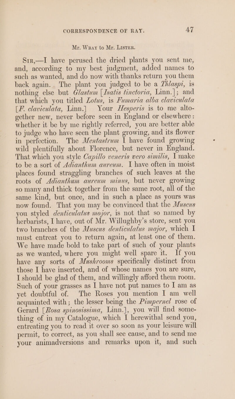 Mr. Wray to Mr. LiIstTER. Srr,—I have perused the dried plants you sent me, and, according to my best judgment, added names to such as wanted, and do now with thanks return you them back again.. The plant you judged to be a Zh/aspi, is nothing else but Glastum | Isatis tinctoria, Linn.]; and that which you titled Lotus, is Fumaria alba claviculata (Ff. claviculata, Linn.| Your Hesperis is to me alto- gether new, never before seen in England or elsewhere : whether it be by me rightly referred, you are better able to judge who have seen the plant growing, and its flower in perfection. The JJentastrum 1 have found growing wild plentifully about Florence, but never in England. That which you style Capillo veneris vero similis, | make to be a sort of Adianthum aureum. I have often in moist places found straggling branches of such leaves at the roots of Adianthum aureum minus, but never growing so many and thick together from the same root, all of the same kind, but once, and in such a place as yours was now found. That you may be convinced that the Muscus you styled denticulatus major, is not that so named by herbarists, I have, out of Mr. Willughby’s store, sent you two branches of the Museus denticulatus major, which | must entreat you to return again, at least one of them. We have made bold to take part of such of your plants as we wanted, where you might well spare it. If you have any sorts of Mushrooms specifically distinct from those I have inserted, and of whose names you are sure, I should be glad of them, and willingly afford them room. Such of your grasses as I have not put names to I am as yet doubtful of. The Roses you mention I am well acquainted with ; the lesser bemg the Pimpernel rose of Gerard [Rosa spinosissima, Linn.], you will find some- thing of in my Catalogue, which I herewithal send you, entreating you to read it over so soon as your leisure will permit, to correct, as you shall see cause, and to send me your animadversions and remarks upon it, and such
