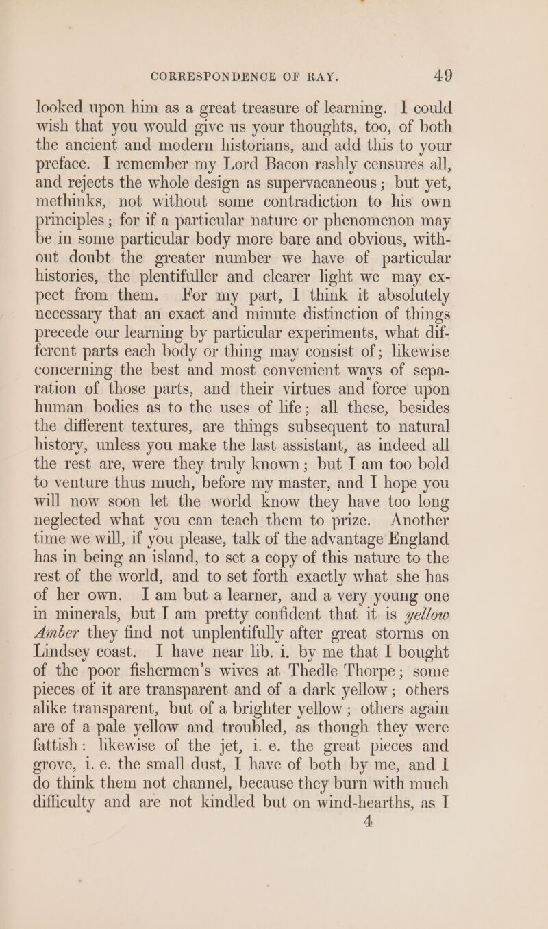 looked upon him as a great treasure of learning. I could wish that you would give us your thoughts, too, of both the ancient and modern historians, and add this to your preface. I remember my Lord Bacon rashly censures all, and rejects the whole design as supervacaneous ; but yet, methinks, not without some contradiction to his own principles ; for if a particular nature or phenomenon may be in some particular body more bare and obvious, with- out doubt the greater number we have of particular histories, the plentifuller and clearer light we may ex- pect from them. For my part, I think it absolutely necessary that an exact and minute distinction of things precede our learning by particular experiments, what dif- ferent parts each body or thing may consist of; likewise concerning the best and most convenient ways of sepa- ration of those parts, and their virtues and force upon human bodies as to the uses of life; all these, besides the different textures, are things subsequent to natural history, unless you make the last assistant, as indeed all the rest are, were they truly known; but I am too bold to venture thus much, before my master, and I hope you will now soon let the world know they have too long neglected what you can teach them to prize. Another time we will, if you please, talk of the advantage England has in being an island, to set a copy of this nature to the rest of the world, and to set forth exactly what she has of her own. Iam but a learner, and a very young one in minerals, but [ am pretty confident that it is yellow Amber they find not unplentifully after great storms on Lindsey coast. I have near lib. 1. by me that I bought of the poor fishermen’s wives at Thedle Thorpe; some pieces of it are transparent and of a dark yellow; others alike transparent, but of a brighter yellow; others again are of a pale yellow and troubled, as though they were fattish: likewise of the jet, i. e. the great pieces and grove, i.e. the small dust, I have of both by me, and I do think them not channel, because they burn with much difficulty and are not kindled but on wind-hearths, as I