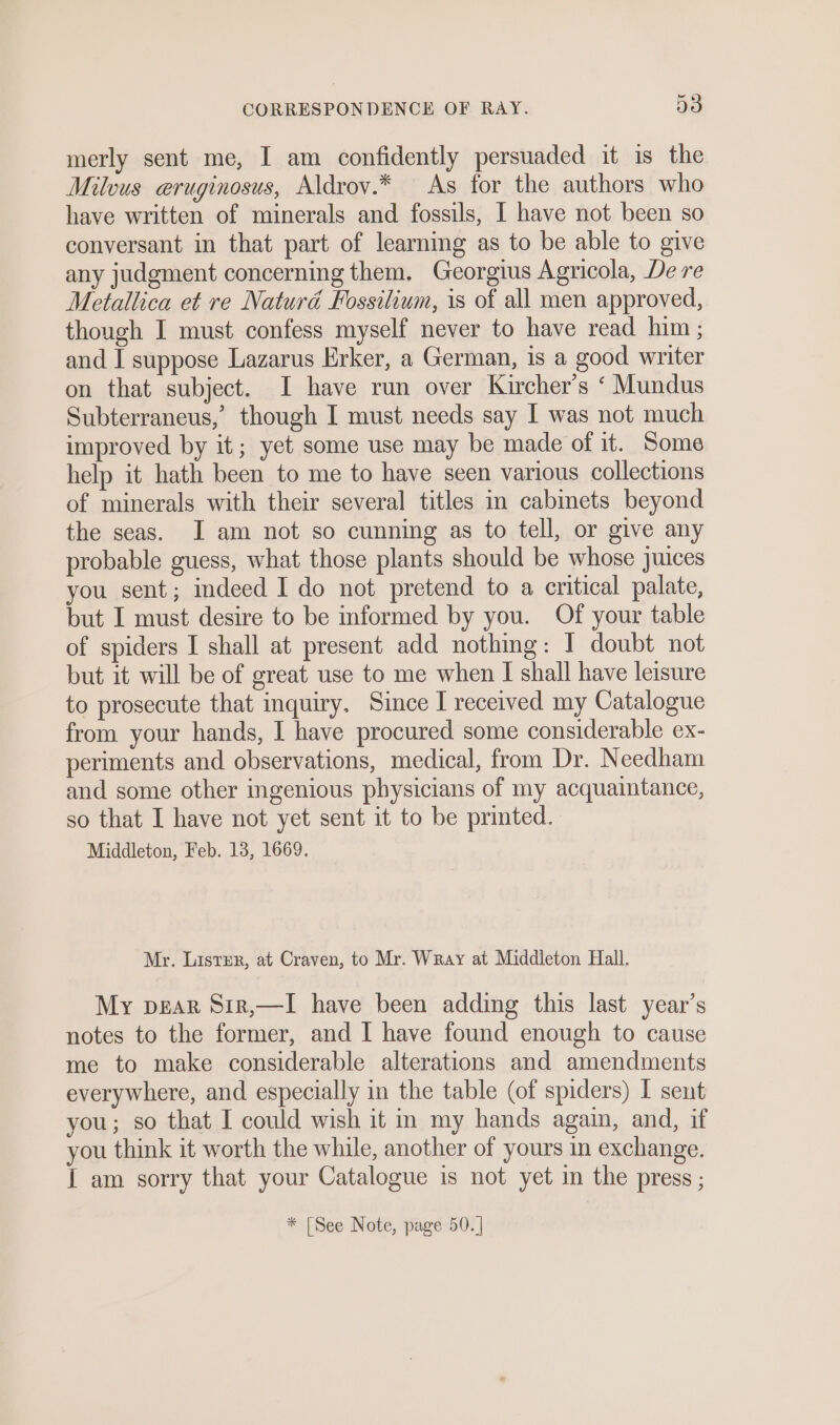 merly sent me, I am confidently persuaded it is the Milvus eruginosus, Aldrov.* As for the authors who have written of minerals and fossils, I have not been so conversant in that part of learning as to be able to give any judgment concerning them. Georgius Agricola, De re Metallica et re Naturd Fossilium, is of all men approved, though I must confess myself never to have read him ; and I suppose Lazarus Erker, a German, is a good writer on that subject. I have run over Kircher’s ‘ Mundus Subterraneus,’ though I must needs say I was not much improved by it; yet some use may be made of it. Some help it hath been to me to have seen various collections of minerals with their several titles in cabinets beyond the seas. JI am not so cunning as to tell, or give any probable guess, what those plants should be whose juices you sent; indeed I do not pretend to a critical palate, but I must desire to be informed by you. Of your table of spiders I shall at present add nothing: I doubt not but it will be of great use to me when I shall have leisure to prosecute that inquiry. Since I received my Catalogue from your hands, I have procured some considerable ex- periments and observations, medical, from Dr. Needham and some other ingenious physicians of my acquaintance, so that I have not yet sent it to be printed. Middleton, Feb. 13, 1669. Mr. Lister, at Craven, to Mr. Wray at Middleton Hall. My pear Sir,—I have been adding this last year’s notes to the former, and I have found enough to cause me to make considerable alterations and amendments everywhere, and especially in the table (of spiders) I sent you; so that I could wish it in my hands again, and, if you think it worth the while, another of yours in exchange. { am sorry that your Catalogue is not yet in the press ; * [See Note, page 50. |