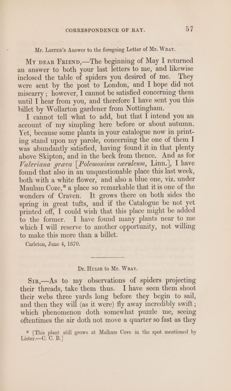 Mr. Lisrer’s Answer to the foregoing Letter of Mr. Wray. My pear Frrenp,—The beginning of May I returned an answer to both your last letters to me, and likewise inclosed the table of spiders you desired of me. They were sent by the post to London, and I hope did not miscarry ; however, I cannot be satisfied concerning them until I hear from you, and therefore I have sent you this billet by Wollarton gardener from Nottingham. I cannot tell what to add, but that 1 intend you an account of my simpling here before or about autumn. Yet, because some plants in your catalogue now in print- ing stand upon my parole, concerning the one of them I was abundantly satisfied, having found it in that plenty above Skipton, and in the beck from thence. And as for Valeriana greca | Polemonium ceruleum, Linn.|, I have found that also in an unquestionable place this last week, both with a white flower, and also a blue one, viz. under Maulam Coze,* a place so remarkable that itis one of the wonders of Craven. It grows there on both sides the spring in great tufts, and if the Catalogue be not yet printed off, I could wish that this place might be added to the former. I have found many plants near to me which I will reserve to another opportunity, not willing to make this more than a billet. Carleton, June 4, 1670. Dr. Hunst to Mr. Wray. Sir,—As to my observations of spiders projecting their threads, take them thus. I have seen them shoot their webs three yards long before they begin to sail, and then they will (as it were) fly away incredibly swift ; which phenomenon doth somewhat puzzle me, seeing oftentimes the air doth not move a quarter so fast as they * [This plant still grows at Malham Cove in the spot mentioned by Lister,—C. C. B.|