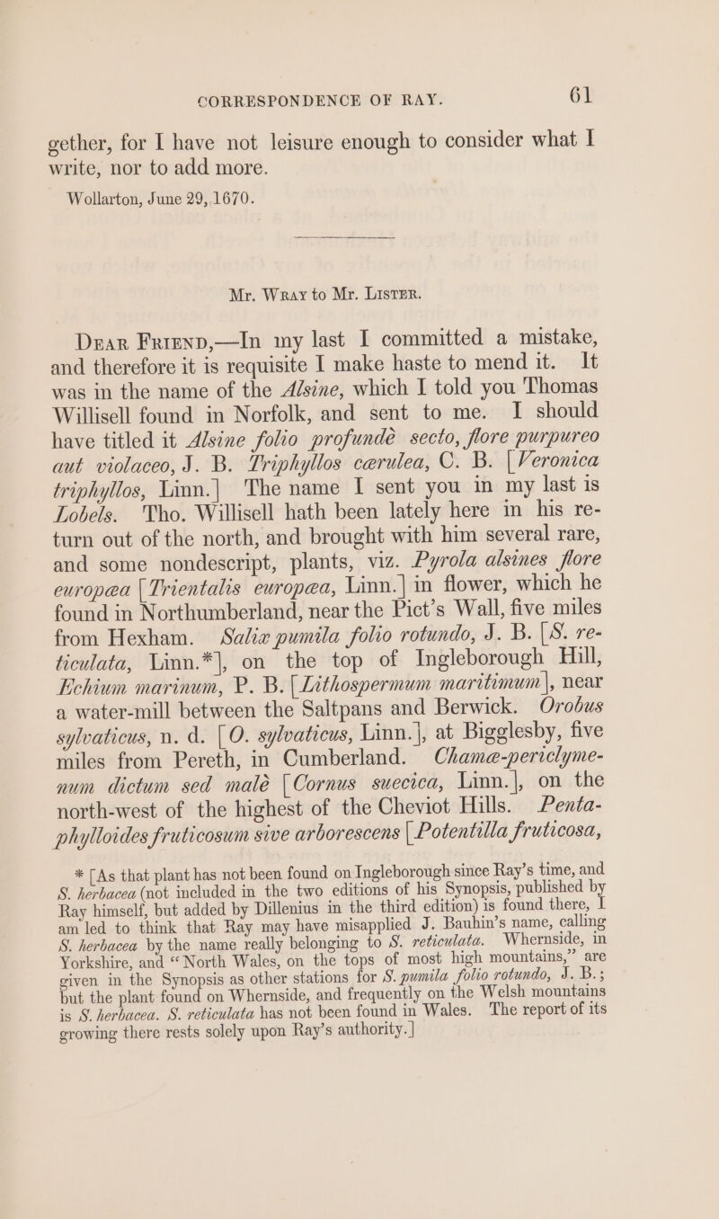 gether, for [ have not leisure enough to consider what I write, nor to add more. Wollarton, June 29,,1670. Mr. Wray to Mr. ListEr. Dear Frrenp,—In my last I committed a mistake, and therefore it is requisite I make haste to mend it. It was in the name of the Adsine, which I told you Thomas Willisell found in Norfolk, and sent to me. I should have titled it Alsine folio profundeé secto, flore purpureo aut. violaceo, J. B. Triphyllos caerulea, C. B. | Veronica triphyllos, Linn.| The name I sent you in my last 1s Lobels. Tho. Willisell hath been lately here in his re- turn out of the north, and brought with him several rare, and some nondescript, plants, viz. Pyrola alsines flore europea [Trientalis europea, Linn.| in flower, which he found in Northumberland, near the Pict’s Wall, five miles from Hexham. Salix pumila folio rotundo, J. B. |S. re- ticulata, Linn.*|, on the top of Ingleborough Hill, Echium marinum, P. B. (Lithospermum maritimum |, near a water-mill between the Saltpans and Berwick. Orodus sylvaticus, n. a. [O. sylvaticus, Linn. |, at Bigglesby, five miles from Pereth, in Cumberland. Chame-periclyme- num dictum sed malé | Cornus suecica, Linn.|, on the north-west of the highest of the Cheviot Hills. Penta- phylloides fruticosum sive arborescens | Potentilla fruticosa, * [As that plant has not been found on Ingleborough since Ray’s time, and S. herbacea (not included in the two editions of his Synopsis, published by Ray himself, but added by Dillenius in the third edition) is found there, I am led to think that Ray may have misapplied J. Bauhin’s name, calling S. herbacea by the name really belonging to S. reticulata. Whernside, in Yorkshire, and “ North Wales, on the tops of most high mountains,” are given in the Synopsis as other stations for S. pumila folio rotundo, J. B.; but the plant found on Whernside, and frequently on the Welsh mountains ‘s 9 herbacea. S. reticulata has not been found in Wales. The report of its growing there rests solely upon Ray’s authority. |