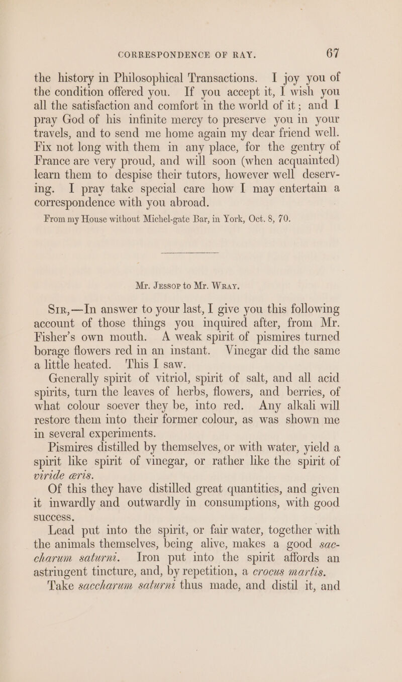 the history in Philosophical Transactions. I joy you of the condition offered you. If you accept it, | wish you all the satisfaction and comfort in the world of it; and I pray God of his infinite mercy to preserve you in your travels, and to send me home again my dear friend well. Fix not long with them in any place, for the gentry of France are very proud, and will soon (when acquainted) learn them to despise their tutors, however well deserv- ing. I pray take special care how I may entertain a correspondence with you abroad. From my House without Michel-gate Bar, im York, Oct. 8, 70. Mr. Jessop to Mr. Wray. Sir,—In answer to your last, I give you this following account of those things you inquired after, from Mr. Fisher’s own mouth. A weak spirit of pismires turned borage flowers red in an instant. Vinegar did the same a little heated. This I saw. Generally spirit of vitriol, spirit of salt, and all acid spirits, turn the leaves of herbs, flowers, and berries, of what colour soever they be, into red. Any alkali will restore them into their former colour, as was shown me in several experiments. Pismires distilled by themselves, or with water, yield a spirit like spirit of vinegar, or rather like the spirit of viride eris. Of this they have distilled great quantities, and given it inwardly and outwardly in consumptions, with good SUCCESS. Lead put into the spirit, or fair water, together with the animals themselves, being alive, makes a good sac- charum saturm. Iron put mto the spirit affords an astringent tincture, and, by repetition, a crocus martis. Take saccharum saturni thus made, and distil it, and