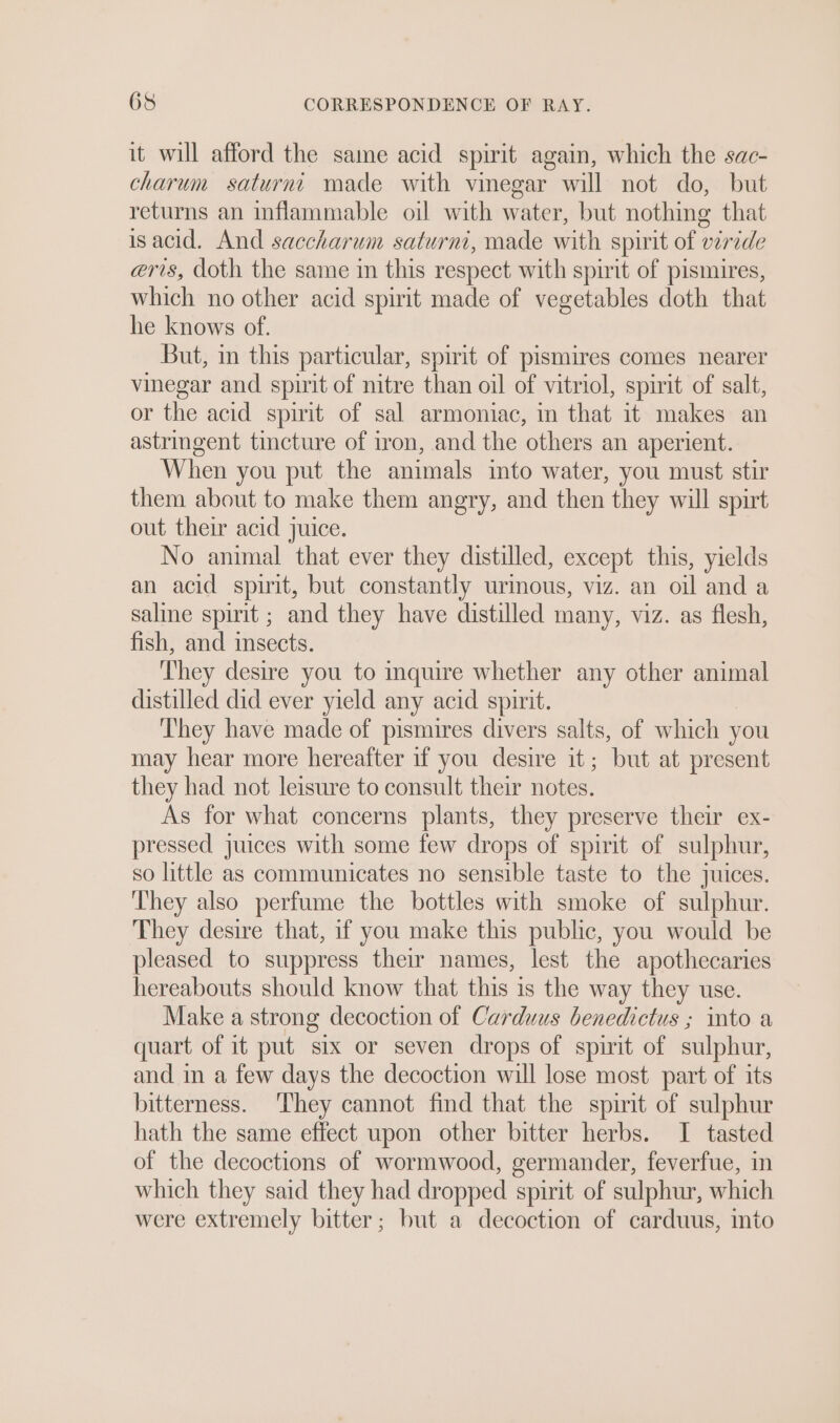 it will afford the same acid spirit again, which the sac- charum saturne made with vinegar will not do, but returns an inflammable oil with water, but nothing that isacid. And saccharum saturni, made with spirit of viride eris, doth the same in this respect with spirit of pismires, which no other acid spirit made of vegetables doth that he knows of. But, in this particular, spirit of pismires comes nearer vinegar and spirit of nitre than oil of vitriol, spirit of salt, or the acid spirit of sal armoniac, in that it makes an astringent tincture of iron, and the others an aperient. When you put the animals imto water, you must stir them about to make them angry, and then they will spirt out their acid juice. No animal that ever they distilled, except this, yields an acid spirit, but constantly urmous, viz. an oil and a saline spirit ; and they have distilled many, viz. as flesh, fish, and insects. They desire you to inquire whether any other animal distilled did ever yield any acid spirit. They have made of pismires divers salts, of which you may hear more hereafter if you desire it; but at present they had not leisure to consult their notes. As for what concerns plants, they preserve their ex- pressed juices with some few drops of spirit of sulphur, so little as communicates no sensible taste to the juices. They also perfume the bottles with smoke of sulphur. They desire that, if you make this public, you would be pleased to suppress their names, lest the apothecaries hereabouts should know that this is the way they use. Make a strong decoction of Carduus benedictus ; into a quart of it put six or seven drops of spirit of sulphur, and in a few days the decoction will lose most part of its bitterness. They cannot find that the spirit of sulphur hath the same effect upon other bitter herbs. I tasted of the decoctions of wormwood, germander, feverfue, in which they said they had dropped spirit of sulphur, which were extremely bitter; but a decoction of carduus, into