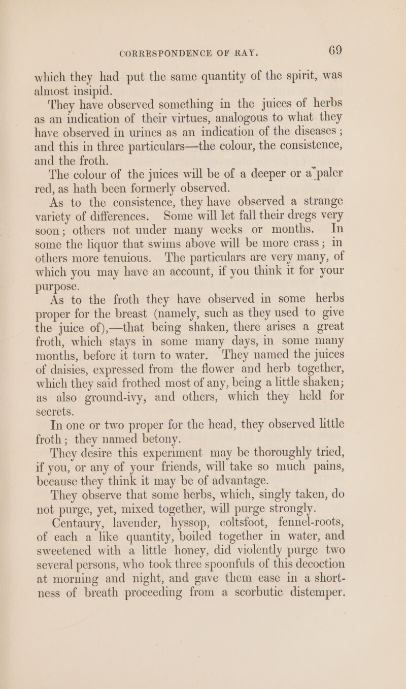 which they had put the same quantity of the spirit, was almost insipid. ‘They have observed something in the juices of herbs as an indication of their virtues, analogous to what they have observed in urines as an indication of the diseases ; and this in three particulars—the colour, the consistence, and the froth. The colour of the juices will be of a deeper or a‘paler red, as hath been formerly observed. As to the consistence, they have observed a strange variety of differences. Some will let fall their dregs very soon; others not under many weeks or months. In some the liquor that swims above will be more crass; others more tenuious. The particulars are very many, of which you may have an account, if you think it for your purpose. As to the froth they have observed in some herbs proper for the breast (namely, such as they used to give the juice of),—that being shaken, there arises a great froth, which stays in some many days, in some many months, before it turn to water. ‘They named the juices of daisies, expressed from the flower and herb together, which they said frothed most of any, being a little shaken; as also ground-ivy, and others, which they held for secrets. In one or two proper for the head, they observed little froth ; they named betony. They desire this experiment may be thoroughly tried, if you, or any of your friends, will take so much pains, because they think it may be of advantage. They observe that some herbs, which, singly taken, do not purge, yet, mixed together, will purge strongly. Centaury, lavender, hyssop, coltsfoot, fennel-roots, of each a like quantity, boiled together in water, and sweetened with a little honey, did violently purge two several persons, who took three spoonfuls of this decoction at morning and night, and gave them ease in a short- ness of breath proceedmg from a scorbutic distemper.