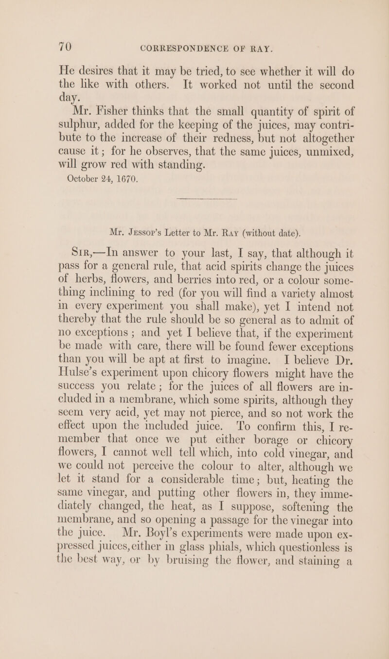 He desires that it may be tried, to see whether it will do the like with others. It worked not until the second day. Nv Fisher thinks that the small quantity of spirit of sulphur, added for the keeping of the juices, may contri- bute to the increase of their redness, but not altogether cause it; for he observes, that the same juices, unmixed, will grow red with standing. October 24, 1670. Mr. Jessop’s Letter to Mr. Ray (without date). S1r,—In answer to your last, I say, that although it pass for a general rule, that acid spirits change the juices of herbs, flowers, and berries into red, or a colour some- thing inclining to red (for you will find a variety almost in every experiment you shall make), yet I intend not thereby that the rule should be so general as to admit of no exceptions ; and yet I believe that, if the experiment be made with care, there will be found fewer exceptions than you will be apt at first to imagine. I believe Dr. Hulse’s experiment upon chicory flowers might have the success you relate; for the juices of all flowers are in- cluded in a membrane, which some spirits, although they seem very acid, yet may not pierce, and so not work the effect upon the included juice. ‘To confirm this, I re- member that once we put either borage or chicory flowers, I cannot well tell which, into cold vinegar, and we could not perceive the colour to alter, although we let it stand for a considerable time; but, heating the same vinegar, and putting other flowers in, they imme- diately changed, the heat, as I suppose, softening the membrane, and so opening a passage for the vinegar into the juice. Mr. Boyl’s experiments were made upon ex- pressed juices, either in glass phials, which questionless is the best way, or by bruising the flower, and staining a