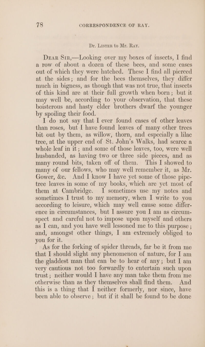 Dr. Lister to Mr. Ray. Duar Sir,—Looking over my boxes of insects, I find a row of about a dozen of these bees, and some cases out of which they were hatched. These I find all pierced at the sides; and for the bees themselves, they differ much in bigness, as though that was not true, that insects of this kind are at their full growth when born ; but it may well be, according to your observation, that these boisterous and hasty elder brothers dwarf the younger by spoiling their food. I do not say that I ever found cases of other leaves than roses, but I have found leaves of many other trees bit out by them, as willow, thorn, and especially a lilac tree, at the upper end of St. John’s Walks, had scarce a whole leaf in it; and some of those leaves, too, were well husbanded, as having two or three side pieces, and as many round bits, taken off of them. ‘This I showed to many of our fellows, who may well remember it, as Mr. Gower, &amp;c. And I know I have yet some of those pipe- tree leaves in some of my books, which are yet most of them at Cambridge. 1 sometimes use my notes and sometimes I trust to my memory, when I write to you according to leisure, which may well cause some differ- ence in circumstances, but I assure you I am as circum- spect and careful not to impose upon myself and others as I can, and you have well lessoned me to this purpose ; and, amongst other things, I am extremely obliged to you for it. As for the forking of spider threads, far be it from me that I should shght any phenomenon of nature, for I am the gladdest man that can be to hear of any; but I am very cautious not too forwardly to entertain such upon trust ; neither would I have any man take them from me otherwise than as they themselves shall find them. And this is a thing that I neither formerly, nor since, have been able to observe; but if it shall be found to be done