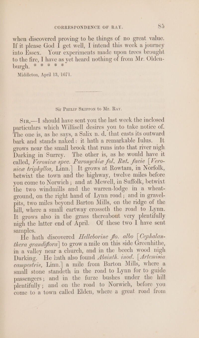 when discovered proving to be things of no great value. If it please God I get well, I intend this weck a journey into Essex. Your experiments made upon trees brought to the fire, I have as yet heard nothing of from Mr. Olden- bah .* &gt;. *.* Middleton, April 13, 1671. Sir Puitip Sxipron to Mr. Ray. Srr,—lI should have sent you the last week the inclosed particulars which Willisell desires you to take notice of. The one is, as he says, a Salix n. d. that casts its outward bark and stands naked: it hath a remarkable Iulus. It erows near the small brook that runs into that river nigh Darking in Surrey. The other is, as he would have it called, Veronice spec. Paronychia fol. Rut. facie | Vero- nice triphyllos, Linn.| It grows at Rowtam, in Norfolk, betwixt the town and the highway, twelve miles before you come to Norwich ; and at Mewell, in Suffolk, betwixt the two windmills and the warren-lodge in a wheat- eround, on the right hand of Lynn road; and in gravel- pits, two miles beyond Barton Mills, on the ridge of the hill, where a small cartway crosseth the road to Lynn. It grows also in the grass thereabout very plentifully nigh the latter end of April. Of these two I have sent samples. He hath discovered Helleborine flo. albo | Cephalan- thera grandiflora| to grow a mile on this side Greenhithe, in a valley near a church, and in the beech wood nigh Darking. He hath also found Absinth. inod. | Artemisia campestris, Linn.| a mile from Barton Mills, where a small stone standeth in the road to Lynn for to guide passengers; and in the furze bushes under the hill plentifully ; and on the road to Norwich, before you come to a town called Elden, where a great road from