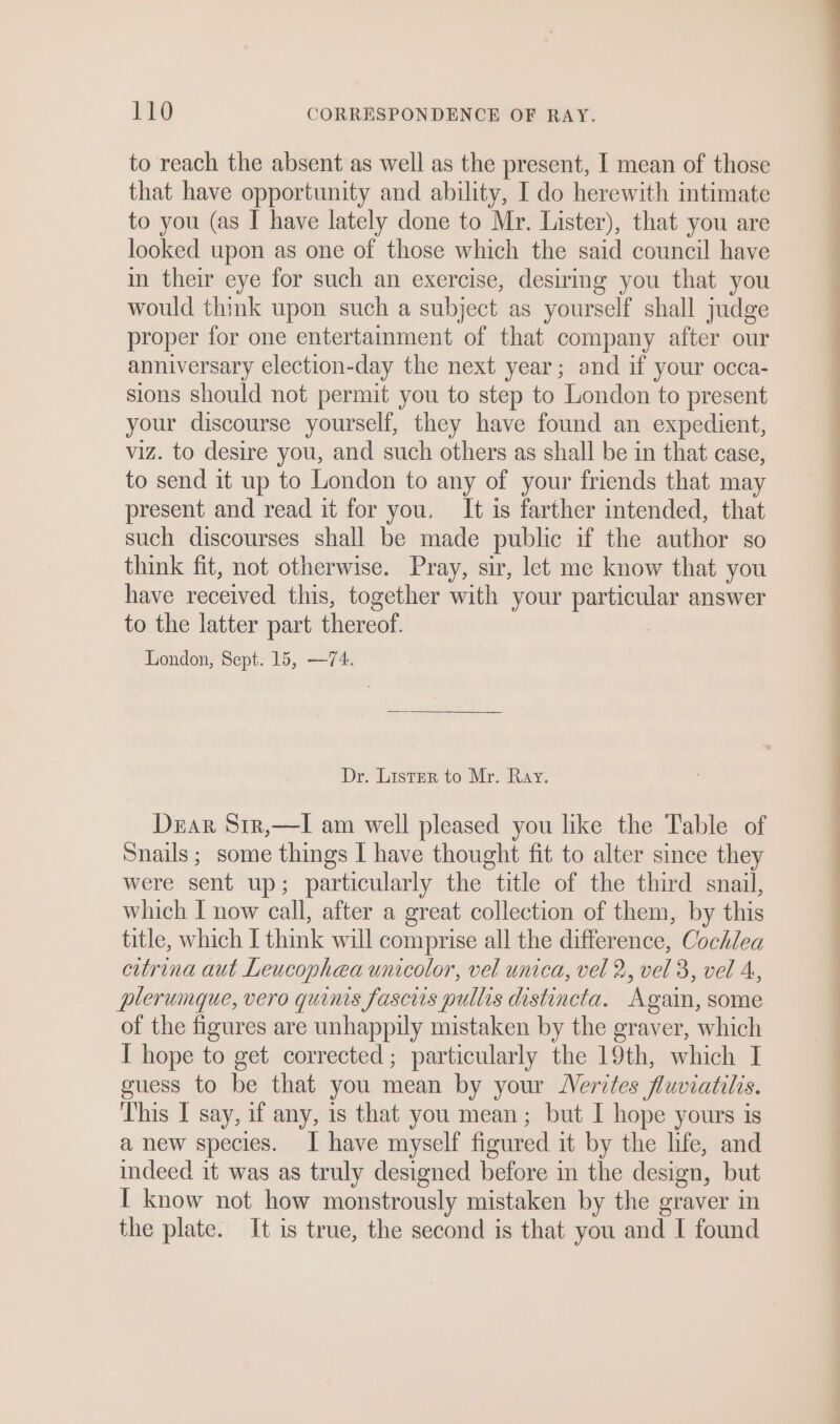 to reach the absent as well as the present, I mean of those that have opportunity and ability, I do herewith intimate to you (as I have lately done to Mr. Lister), that you are looked upon as one of those which the said council have in their eye for such an exercise, desiring you that you would think upon such a subject as yourself shall judge proper for one entertainment of that company after our anniversary election-day the next year; and if your occa- Dear S1r,—lI am well pleased you like the Table of Snails ; some things I have thought fit to alter since they were sent up; particularly the title of the third snail, which I now call, after a great collection of them, by this title, which I think will comprise all the difference, Cochlea citrina aut Leucophea unicolor, vel unica, vel 2, vel 3, vel 4, plerumque, vero quinis fascis pullis distincta. Again, some of the figures are unhappily mistaken by the graver, which I hope to get corrected; particularly the 19th, which I guess to be that you mean by your Nerites fluviatilis. This I say, if any, is that you mean; but I hope yours is a new species. I have myself figured it by the life, and indeed it was as truly designed before in the design, but I know not how monstrously mistaken by the graver in the plate. It is true, the second is that you and I found