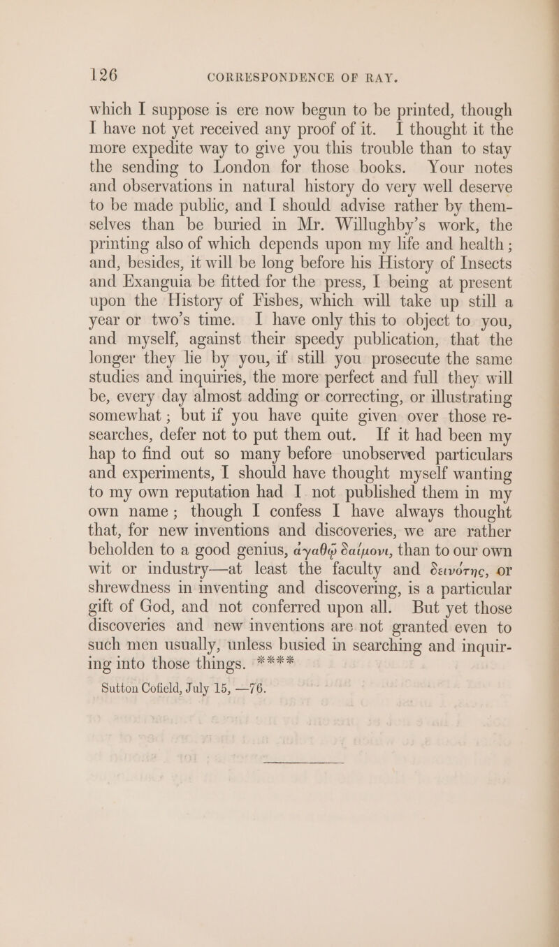 which I suppose is ere now begun to be printed, though I have not yet received any proof of it. I thought it the more expedite way to give you this trouble than to stay the sending to London for those books. Your notes and observations in natural history do very well deserve to be made public, and I should advise rather by them- selves than be buried m Mr. Willughby’s work, the printing also of which depends upon my life and health ; and, besides, it will be long before his History of Insects and Exanguia be fitted for the press, I being at present upon the History of Fishes, which will take up still a year or two's time. I have only this to object to you, and myself, against their speedy publication, that the longer they lie by you, if still you prosecute the same studies and inquiries, the more perfect and full they will be, every day almost adding or correcting, or illustrating somewhat ; but if you have quite given over those re- searches, defer not to put them out. If it had been my hap to find out so many before unobserved particulars and experiments, I should have thought myself wanting to my own reputation had I not published them in my own name; though I confess I have always thought that, for new inventions and discoveries, we are rather beholden to a good genius, aya6o Satwom, than to our own wit or industry—at least the faculty and éavorne, or shrewdness in inventing and discovering, is a particular gift of God, and not conferred upon all. But yet those discoveries and new inventions are not granted even to such men usually, unless busied in searching and inquir- ing into those things. **** Sutton Cofield, July 15, —76. —_—— eS ee Pe ee Pe Oe ae ee ae oe ee ee ee i pa =