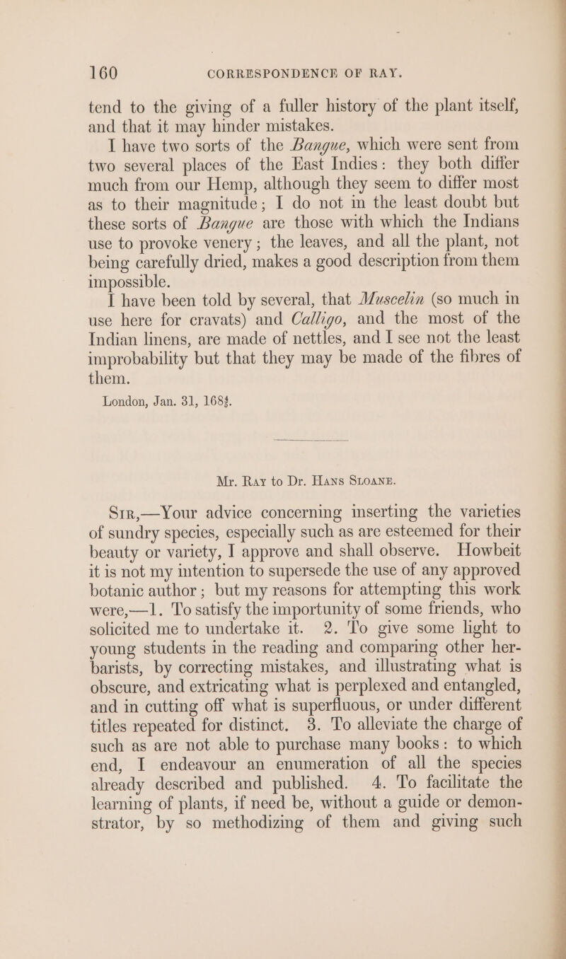 tend to the giving of a fuller history of the plant itself, and that it may hinder mistakes. I have two sorts of the Bangue, which were sent from two several places of the East Indies: they both differ much from our Hemp, although they seem to differ most as to their magnitude; I do not in the least doubt but these sorts of Bangue are those with which the Indians use to provoke venery ; the leaves, and all the plant, not being carefully dried, makes a good description from them impossible. I have been told by several, that Muscelin (so much in use here for cravats) and Calligo, and the most of the Indian linens, are made of nettles, and I see not the least improbability but that they may be made of the fibres of them. London, Jan. 31, 168%. Mr. Ray to Dr. Hans SLOANE. Sir,—Your advice concerning inserting the varieties of sundry species, especially such as are esteemed for their beauty or variety, I approve and shall observe. Howbeit it is not my intention to supersede the use of any approved botanic author ; but my reasons for attempting this work were,—1. To satisfy the importunity of some friends, who solicited me to undertake it. 2. To give some light to young students in the reading and comparing other her- barists, by correcting mistakes, and illustrating what is obscure, and extricating what is perplexed and entangled, and in cutting off what is superfluous, or under different titles repeated for distinct. 3. To alleviate the charge of such as are not able to purchase many books: to which end, I endeavour an enumeration of all the species already described and published. 4. To facilitate the learning of plants, if need be, without a guide or demon- strator, by so methodizing of them and giving such