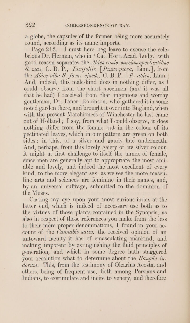 a globe, the capsules of the former bemg more accurately round, according as its name imports. Page 213. I must here beg leave to excuse the cele- brious Dr. Herman, who in ‘ Cat. Hort. Acad. Ludg.’ with good reason separates the Adbzes conis sursum spectantibus S. mas, C. B. P., Taarfoliis | Pinus picea, Linn.|, from the Adzes alba S. fem. ejusd., C. B. P. [P. abies, Linn. | And, indeed, this male-kind does in nothing differ, as I could observe from the short specimen (and it was all that he had) I received from that ingenious and worthy gentleman, Dr. Tancr. Robinson, who gathered it in some noted garden there, and brought it over into England, when with the present Marchioness of Winchester he last came out of Holland; I say, from what I could observe, it does nothing differ from the female but in the colour of its pectinated leaves, which in our pattern are green on both sides; in this, of a silver and gaudy hue underneath. And, perhaps, from this lovely gaiety of its silver colour, it might at first challenge to itself the annex of female, since men are generally apt to appropriate the most ami- able and lovely, and indeed the most excellent of every kind, to the more elegant sex, as we see the more mascu- line arts and sciences are feminine in their names, and, by an universal suffrage, submitted to the dominion of the Muses. Casting my eye upon your most curious index at the latter end, which is indeed of necessary use both as to the virtues of those plants contained in the Synopsis, as also in respect of those references you make from the less to their more proper denominations, | found in your ac- count of the Cannabis sativ. the received opinion of an untoward faculty it has of emasculating mankind, and making impotent by extinguishing the fluid principles of generation, and which in some degree hath staggered your resolution what to determine about the Bangie in- dorum. This, from the testimony of Olearius Acosta, and others, bemg of frequent use, both among Persians and Indians, to exstimulate and incite to venery, and therefore